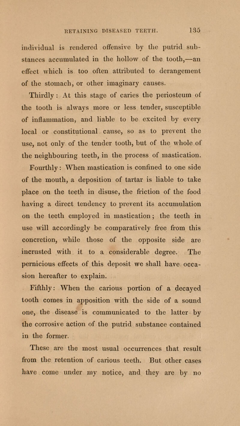 individual is rendered offensive by the putrid sub¬ stances accumulated in the hollow of the tooth,—an effect which is too often attributed to derangement of the stomach, or other imaginary causes. Thirdly : At this stage of caries the periosteum of the tooth is always more or less tender, susceptible of inflammation, and liable to be excited by every local or constitutional cause, so as to prevent the use, not only of the tender tooth, but of the whole of the neighbouring teeth, in the process of mastication. Fourthly: When mastication is confined to one side of the mouth, a deposition of tartar is liable to take place on the teeth in disuse, the friction of the food having a direct tendency to prevent its accumulation on the teeth employed in mastication; the teeth in use will accordingly be comparatively free from this concretion, while those of the opposite side are incrusted with it to a considerable degree. The pernicious effects of this deposit we shall have occa¬ sion hereafter to explain. Fifthly: When the carious portion of a decayed tooth comes in apposition with the side of a sound one, the disease is communicated to the latter by the corrosive action of the putrid substance contained in the former. These are the most usual occurrences that result from the retention of carious teeth. But other cases have come under my notice, and they are by no