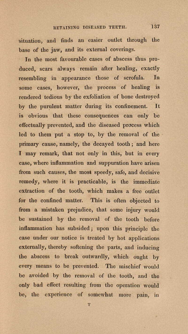 situation, ancl finds an easier outlet through the base of the jaw, and its external coverings. In the most favourable cases of abscess thus pro¬ duced, scars always remain after healing, exactly resembling in appearance those of scrofula. In some cases, however, the process of healing is rendered tedious by the exfoliation of bone destroyed by the purulent matter during its confinement. It is obvious that these consequences can only be effectually prevented, and the diseased process whicli led to them put a stop to, by the removal of the primary cause, namely, the decayed tooth; and here I may remark, that not only in this, but in every case, where inflammation and suppuration have arisen from such causes, the most speedy, safe, and decisive remedy, where it is practicable, is the immediate extraction of the tooth, which makes a free outlet for the confined matter. This is often objected to from a mistaken prejudice, that some injury would be sustained by the removal of the tooth before inflammation has subsided; upon this principle the case under our notice is treated by hot applications externally, thereby softening the parts, and inducing the abscess to break outwardly, which ought by every means to be prevented. The mischief would be avoided by the removal of the tooth, and the only bad effect resulting from the operation would be, the experience of somewhat more pain, in T