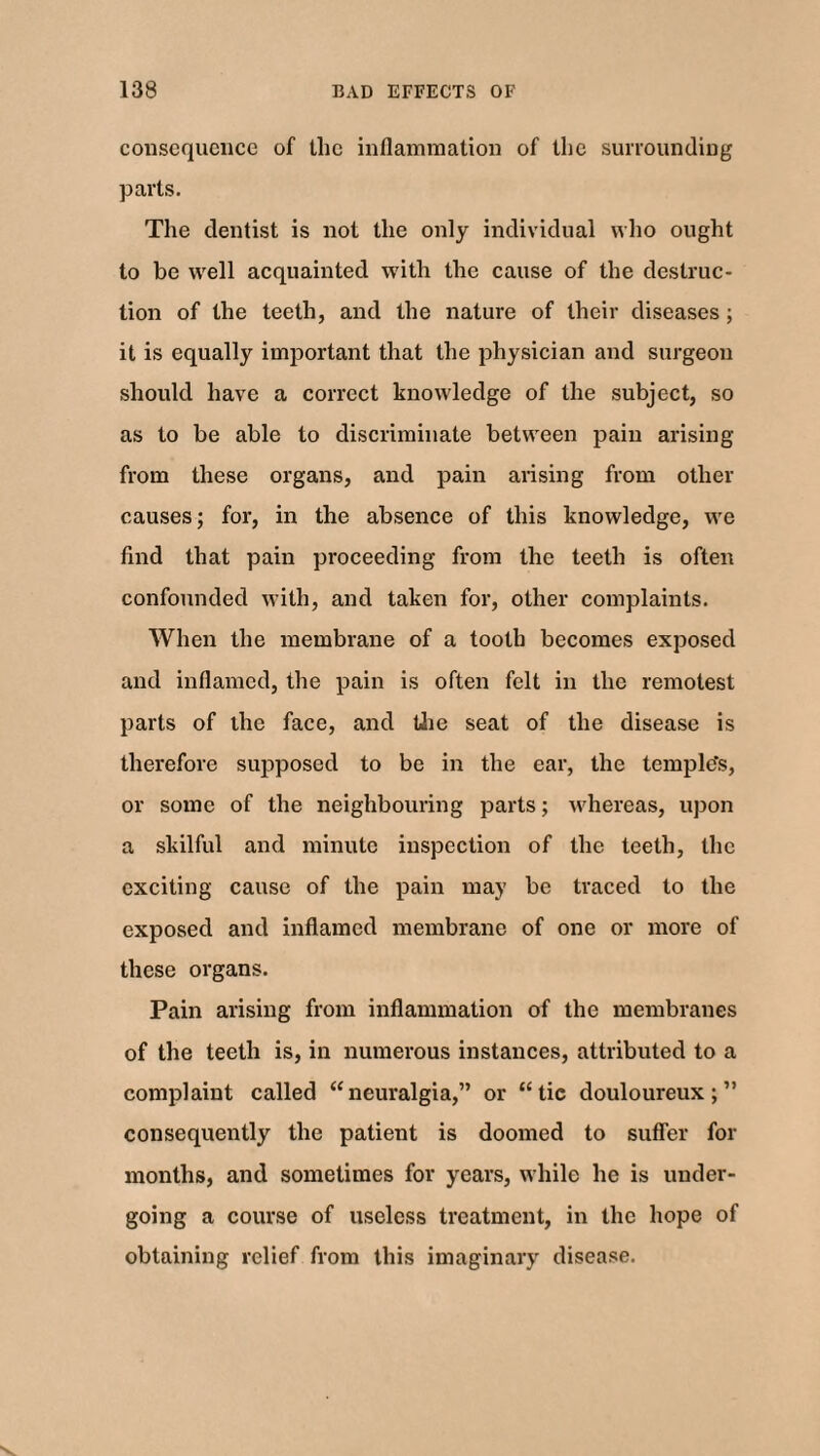 consequence of the inflammation of the surrounding parts. The dentist is not the only individual who ought to be well acquainted with the cause of the destruc¬ tion of the teeth, and the nature of their diseases; it is equally important that the physician and surgeon should have a correct knowledge of the subject, so as to be able to discriminate between pain arising from these organs, and pain arising from other causes; for, in the absence of this knowledge, we find that pain proceeding from the teeth is often confounded with, and taken for, other complaints. When the membrane of a tooth becomes exposed and inflamed, the pain is often felt in the remotest parts of the face, and the seat of the disease is therefore supposed to be in the ear, the temple's, or some of the neighbouring parts; whereas, upon a skilful and minute inspection of the teeth, the exciting cause of the pain may be traced to the exposed and inflamed membrane of one or more of these organs. Pain arising from inflammation of the membranes of the teeth is, in numerous instances, attributed to a complaint called “neuralgia,” or “tic douloureux;” consequently the patient is doomed to suffer for months, and sometimes for years, while he is under¬ going a course of useless treatment, in the hope of obtaining relief from this imaginary disease.