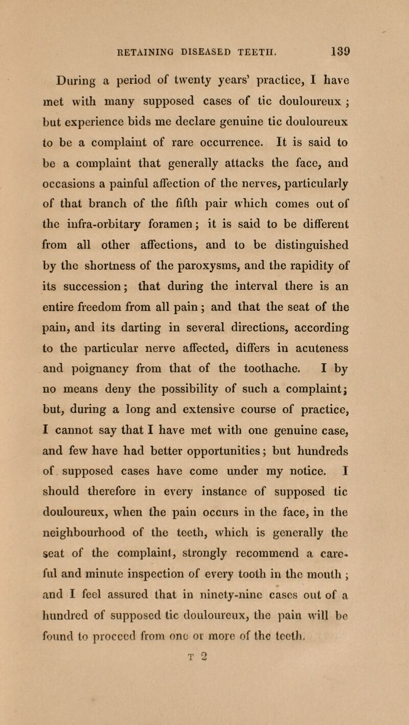 During a period of twenty years’ practice, I have met with many supposed cases of tic douloureux ; but experience bids me declare genuine tic douloureux to be a complaint of rare occurrence. It is said to be a complaint that generally attacks the face, and occasions a painful affection of the nerves, particularly of that branch of the fifth pair which comes out of the infra-orbitary foramen; it is said to be different from all other affections, and to be distinguished by the shortness of the paroxysms, and the rapidity of its succession; that during the interval there is an entire freedom from all pain; and that the seat of the pain, and its darting in several directions, according to the particular nerve affected, differs in acuteness and poignancy from that of the toothache. I by no means deny the possibility of such a complaint; but, during a long and extensive course of practice, I cannot say that I have met with one genuine case, and few have had better opportunities; but hundreds of supposed cases have come under my notice. I should therefore in every instance of supposed tic douloureux, when the pain occurs in the face, in the neighbourhood of the teeth, which is generally the seat of the complaint, strongly recommend a care¬ ful and minute inspection of every tooth in the mouth ; and I feel assured that in ninety-nine cases out of a hundred of supposed tic douloureux, the pain will be found to proceed from one or more of the teeth.