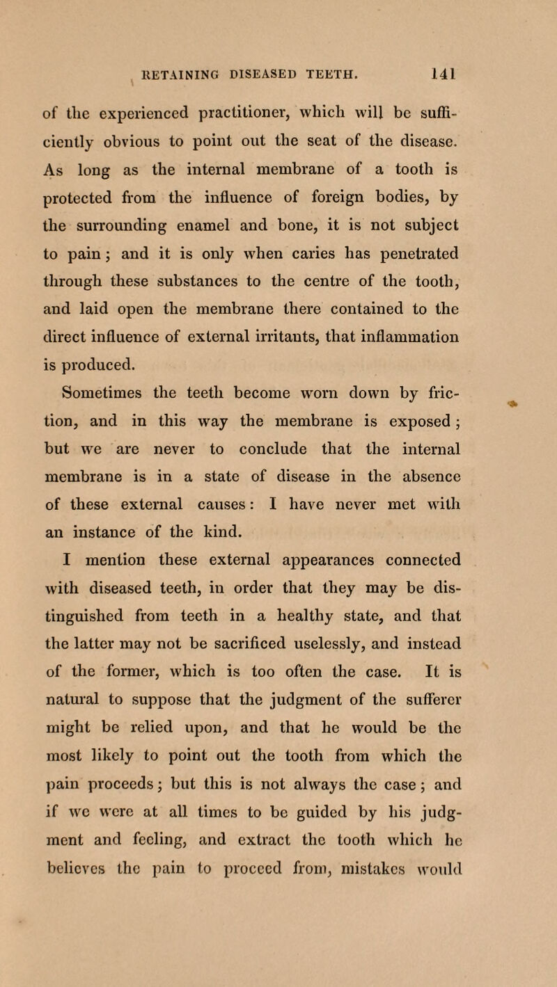 of tlie experienced practitioner, which will be suffi¬ ciently obvious to point out the seat of the disease. As long as the internal membrane of a tooth is protected from the influence of foreign bodies, by the surrounding enamel and bone, it is not subject to pain ; and it is only when caries has penetrated through these substances to the centre of the tooth, and laid open the membrane there contained to the direct influence of external irritants, that inflammation is produced. Sometimes the teeth become worn down by fric¬ tion, and in this way the membrane is exposed; but we are never to conclude that the internal membrane is in a state of disease in the absence of these external causes: I have never met with an instance of the kind. I mention these external appearances connected with diseased teeth, in order that they may be dis¬ tinguished from teeth in a healthy state, and that the latter may not be sacrificed uselessly, and instead of the former, which is too often the case. It is natural to suppose that the judgment of the sufferer might be relied upon, and that he would be the most likely to point out the tooth from which the pain proceeds; but this is not always the case; and if we were at all times to be guided by his judg¬ ment and feeling, and extract the tooth which he believes the pain to proceed from, mistakes would