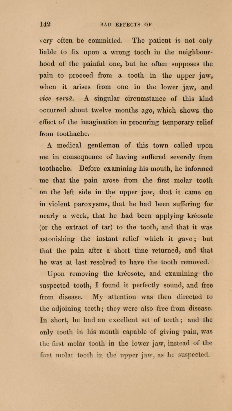 very often be committed. The patient is not only liable to fix upon a wrong tooth in the neighbour¬ hood of the painful one, but he often supposes the pain to proceed from a tooth in the upper jaw, when it arises from one in the lower jaw, and vice versa. A singular circumstance of this kind occurred about twelve months ago, which shows the effect of the imagination in procuring temporary relief from toothache. A medical gentleman of this town called upon me in consequence of having suffered severely from toothache. Before examining his mouth, he informed me that the pain arose from the first molar tooth on the left side in the upper jaw, that it came on in violent paroxysms; that he had been suffering for nearly a week, that he had been applying kreosote (or the extract of tar) to the tooth, and that it was astonishing the instant relief which it gave; but that the pain after a short time returned, and that he was at last resolved to have the tooth removed. Upon removing the kreosote, and examining the suspected tooth, I found it perfectly sound, and free from disease. My attention was then directed to the adjoining teeth; they were also free from disease. In short, he had an excellent set of teeth; and the only tooth in his mouth capable of giving pain, was flic first molar tooth in the lower jaw, instead of the fust molar tooth in the upper jaw, as he suspected.