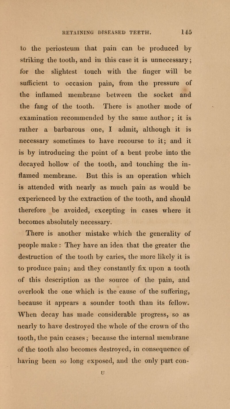 to the periosteum that pain can be produced by striking the tooth, and in this case it is unnecessary; for the slightest touch with the finger will be sufficient to occasion pain, from the pressure of the inflamed membrane between the socket and the fang of the tooth. There is another mode of examination recommended by the same author; it is rather a barbarous one, I admit, although it is necessary sometimes to have recourse to it; and it is by introducing the point of a bent probe into the decayed hollow of the tooth, and touching the in¬ flamed membrane. But this is an operation which is attended with nearly as much pain as would be experienced by the extraction of the tooth, and should therefore be avoided, excepting in cases where it becomes absolutely necessary. There is another mistake which the generality of people make : They have an idea that the greater the destruction of the tooth by caries, the more likely it is to produce pain; and they constantly fix upon a tooth of this description as the source of the pain, and overlook the one which is the cause of the suffering, because it appears a sounder tooth than its fellow. When decay has made considerable progress, so as nearly to have destroyed the whole of the crown of the tooth, the pain ceases; because the internal membrane of the tooth also becomes destroyed, in consequence of having been so long exposed, and the only part con- u