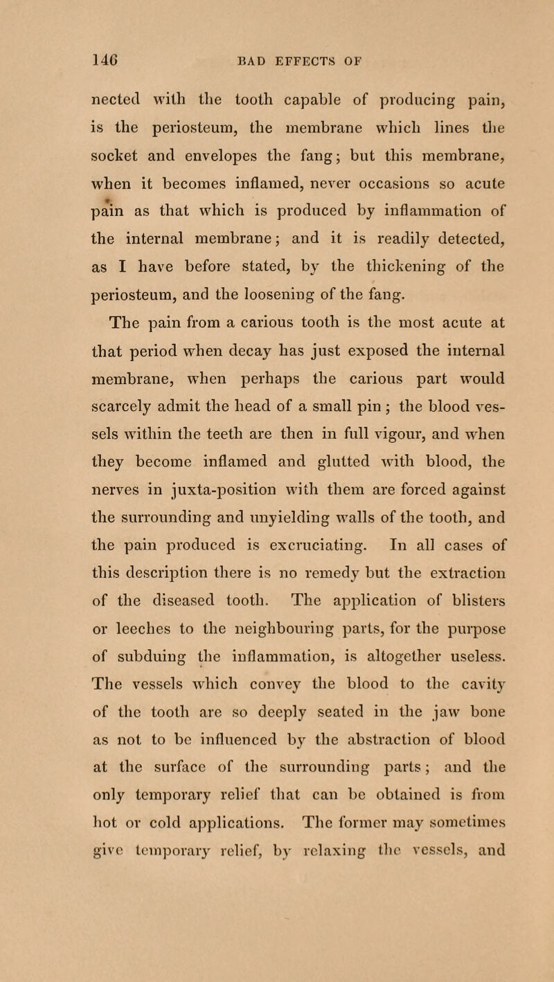 nected with the tooth capable of producing pain, is the periosteum, the membrane which lines the socket and envelopes the fang; but this membrane, when it becomes inflamed, never occasions so acute pain as that which is produced by inflammation of the internal membrane; and it is readily detected, as I have before stated, by the thickening of the periosteum, and the loosening of the fang. The pain from a carious tooth is the most acute at that period when decay has just exposed the internal membrane, when perhaps the carious part would scarcely admit the head of a small pin ; the blood ves¬ sels within the teeth are then in full vigour, and when they become inflamed and glutted with blood, the nerves in juxta-position with them are forced against the surrounding and unyielding wralls of the tooth, and the pain produced is excruciating. In all cases of this description there is no remedy but the extraction of the diseased tooth. The application of blisters or leeches to the neighbouring parts, for the purpose of subduing the inflammation, is altogether useless. The vessels which convey the blood to the cavity of the tooth are so deeply seated in the jaw bone as not to be influenced by the abstraction of blood at the surface of the surrounding parts; and the only temporary relief that can be obtained is from hot or cold applications. The former may sometimes give temporary relief, by relaxing the vessels, and