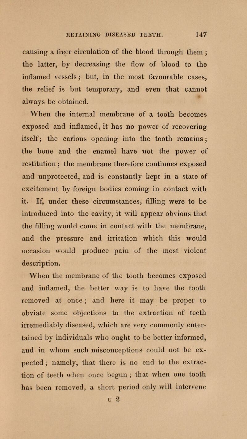 causing a freer circulation of the blood through them ; the latter, by decreasing the flow of blood to the inflamed vessels; but, in the most favourable cases, the relief is but temporary, and even that cannot always be obtained. When the internal membrane of a tooth becomes exposed and inflamed, it has no power of recovering itself; the carious opening into the tooth remains; the bone and the enamel have not the power of restitution ; the membrane therefore continues exposed and unprotected, and is constantly kept in a state of excitement by foreign bodies coming in contact with it. If, under these circumstances, filling were to be introduced into the cavity, it will appear obvious that the filling would come in contact with the membrane, and the pressure and irritation which this would occasion woidd produce pain of the most violent description. When the membrane of the tooth becomes exposed and inflamed, the better way is to have the tooth removed at once; and here it may be proper to obviate some objections to the extraction of teeth irremediably diseased, which are very commonly enter¬ tained by individuals who ought to be better informed, and in whom such misconceptions could not be ex¬ pected ; namely, that there is no end to the extrac¬ tion of teeth when once begun ; that when one tooth has been removed, a short period only will intervene