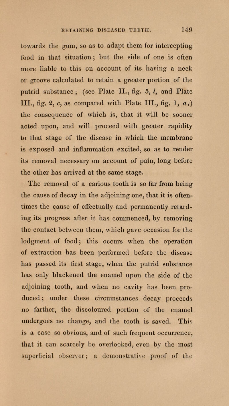 towards the gum, so as to adapt them for intercepting food in that situation ; but the side of one is often more liable to this on account of its having a neck or groove calculated to retain a greater portion of the putrid substance; (see Plate II., fig. 5, l, and Plate III, fig. 2, c, as compared with Plate III, fig. 1, a;) the consequence of which is, that it will be sooner acted upon, and will proceed with greater rapidity to that stage of the disease in which the membrane is exposed and inflammation excited, so as to render its removal necessary on account of pain, long before the other has arrived at the same stage. The removal of a carious tooth is so far from being the cause of decay in the adjoining one, that it is often¬ times the cause of effectually and permanently retard¬ ing its progress after it has commenced, by removing the contact between them, which gave occasion for the lodgment of food; this occurs when the operation of extraction has been performed before the disease has passed its first stage, when the putrid substance has only blackened the enamel upon the side of the adjoining tooth, and when no cavity has been pro¬ duced ; under these circumstances decay proceeds no farther, the discoloured portion of the enamel undergoes no change, and the tooth is saved. This is a case so obvious, and of such frequent occurrence, that it can scarcely be overlooked, even by the most superficial observer; a demonstrative proof of the