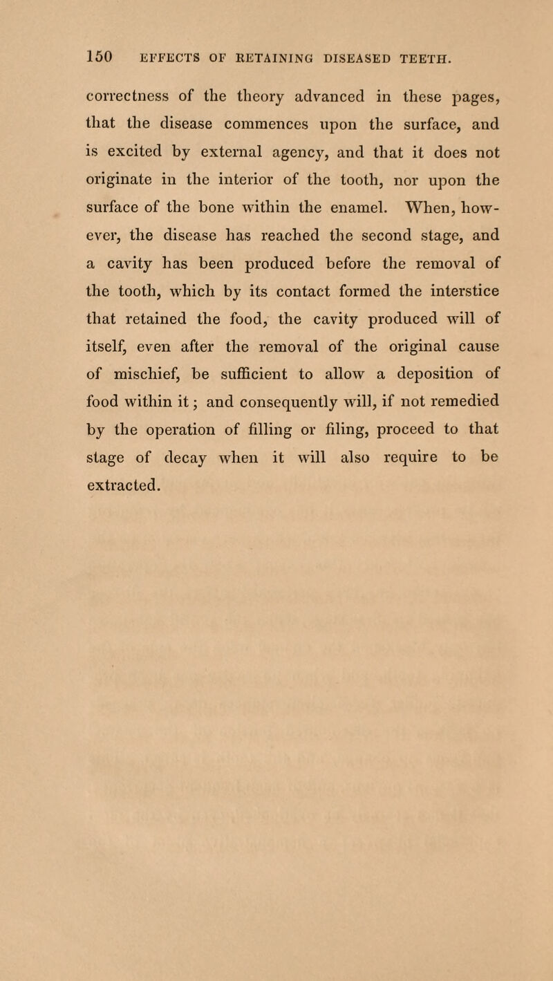 correctness of the theory advanced in these pages, that the disease commences upon the surface, and is excited by external agency, and that it does not originate in the interior of the tooth, nor upon the surface of the bone within the enamel. When, how¬ ever, the disease has reached the second stage, and a cavity has been produced before the removal of the tooth, which by its contact formed the interstice that retained the food, the cavity produced will of itself, even after the removal of the original cause of mischief, be sufficient to allow a deposition of food within it; and consequently will, if not remedied by the operation of filling or filing, proceed to that stage of decay when it will also require to be extracted.