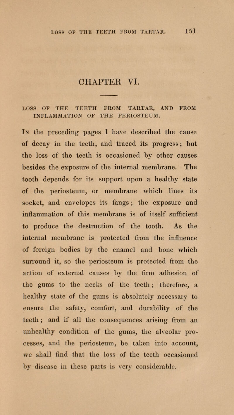 CHAPTER VI. LOSS OF THE TEETH FROM TARTAR, AND FROM INFLAMMATION OF THE PERIOSTEUM. In the preceding pages I have described the cause of decay in the teeth, and traced its progress; but the loss of the teeth is occasioned by other causes besides the exposure of the internal membrane. The tooth depends for its support upon a healthy state of the periosteum, or membrane which lines its socket, and envelopes its fangs; the exposure and inflammation of this membrane is of itself sufficient to produce the destruction of the tooth. As the internal membrane is protected from the influence of foreign bodies by the enamel and bone which surround it, so the periosteum is protected from the action of external causes by the firm adhesion of the gums to the necks of the teeth; therefore, a healthy state of the gums is absolutely necessary to ensure the safety, comfort, and durability of the teeth; and if all the consequences arising from an unhealthy condition of the gums, the alveolar pro¬ cesses, and the periosteum, be taken into account, we shall find that the loss of the teeth occasioned by disease in these parts is very considerable.