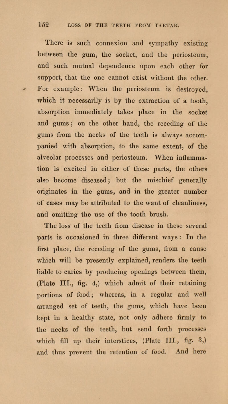 There is such connexion and sympathy existing between the gum, the socket, and the periosteum, and such mutual dependence upon each other for support, that the one cannot exist without the other. For example: When the periosteum is destroyed, which it necessarily is by the extraction of a tooth, absorption immediately takes place in the socket and gums ; on the other hand, the receding of the gums from the necks of the teeth is always accom¬ panied with absorption, to the same extent, of the alveolar processes and periosteum. When inflamma¬ tion is excited in either of these parts, the others also become diseased; but the mischief generally originates in the gums, and in the greater number of cases may be attributed to the want of cleanliness, and omitting the use of the tooth brush. The loss of the teeth from disease in these several parts is occasioned in three different ways : In the first place, the receding of the gums, from a cause which will be presently explained, renders the teeth liable to caries by producing openings between them, (Plate III., fig. 4,) which admit of their retaining portions of food; whereas, in a regular and well arranged set of teeth, the gums, which have been kept in a healthy state, not only adhere firmly to the necks of the teeth, but send forth processes which fill up their interstices, (Plate III., fig. 3,) and thus prevent the retention of food. And here