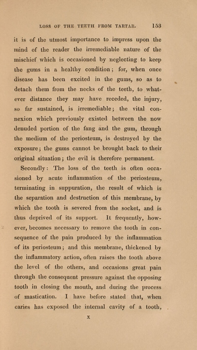 it is of the utmost importance to impress upon the mind of the reader the irremediable nature of the mischief which is occasioned by neglecting to keep the gums in a healthy condition; for, when once disease has been excited in the gums, so as to detach them from the necks of the teeth, to what¬ ever distance they may have receded, the injury, so far sustained, is irremediable; the vital con¬ nexion which previously existed between the now denuded portion of the fang and the gum, through the medium of the periosteum, is destroyed by the exposure; the gums cannot be brought back to their original situation; the evil is therefore permanent. Secondly: The loss of the teeth is often occa¬ sioned by acute inflammation of the periosteum, terminating in suppuration, the result of which is the separation and destruction of this membrane, by which the tooth is severed from the socket, and is thus deprived of its support. It frequently, how¬ ever, becomes necessary to remove the tooth in con¬ sequence of the pain produced by the inflammation of its periosteum; and this membrane, thickened by the inflammatory action, often raises the tooth above the level of the others, and occasions great pain through the consequent pressure against the opposing tooth in closing the mouth, and during the process of mastication. I have before stated that, when caries has exposed the internal cavity of a tooth, x