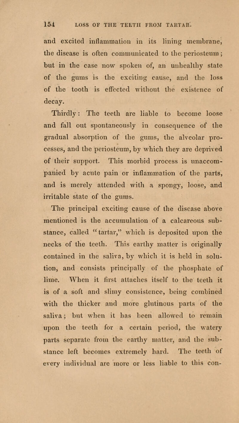 and excited inflammation in its lining membrane, the disease is often communicated to the periosteum ; but in the case now spoken of, an unhealthy state of the gums is the exciting cause, and the loss of the tooth is effected without the existence of decay. Thirdly: The teeth are liable to become loose and fall out spontaneously in consequence of the gradual absorption of the gums, the alveolar pro¬ cesses, and the periosteum, by which they are deprived of their support. This morbid process is unaccom¬ panied by acute pain or inflammation of the parts, and is merely attended with a spongy, loose, and irritable state of the gums. The principal exciting cause of the disease above mentioned is the accumulation of a calcareous sub¬ stance, called “tartar,” which is deposited upon the necks of the teeth. This earthy matter is originally contained in the saliva, by which it is held in solu¬ tion, and consists principally of the phosphate of lime. When it first attaches itself to the teeth it is of a soft and slimy consistence, being combined with the thicker and more glutinous parts of the saliva; but when it has been allowed to remain upon the teeth for a certain period, the watery parts separate from the earthy matter, and the sub¬ stance left becomes extremely hard. The teeth of every individual arc more or less liable to this con-