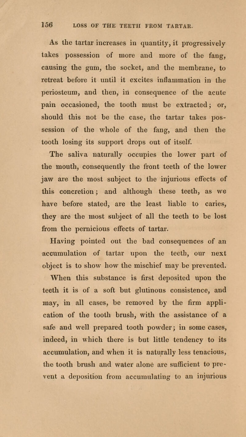 As the tartar increases in quantity, it progressively takes possession of more and more of the fang, causing the gum, the socket, and the membrane, to retreat before it until it excites inflammation in the periosteum, and then, iii consequence of the acute pain occasioned, the tooth must be extracted; or, should this not be the case, the tartar takes pos¬ session of the whole of the fang, and then the tooth losing its support drops out of itself. The saliva naturally occupies the lower part of the mouth, consequently the front teeth of the lower jaw are the most subject to the injurious effects of this concretion; and although these teeth, as we have before stated, are the least liable to caries, they are the most subject of all the teeth to be lost from the pernicious effects of tartar. Having pointed out the bad consequences of an accumulation of tartar upon the teeth, our next object is to show how the mischief may be prevented. When this substance is first deposited upon the teeth it is of a soft but glutinous consistence, and may, in all cases, be removed by the firm appli¬ cation of the tooth brush, with the assistance of a safe and well prepared tooth powder; in some cases, indeed, in which there is but little tendency to its accumulation, and when it is naturally less tenacious, the tooth brush and water alone are sufficient to pre¬ vent a deposition from accumulating to an injurious