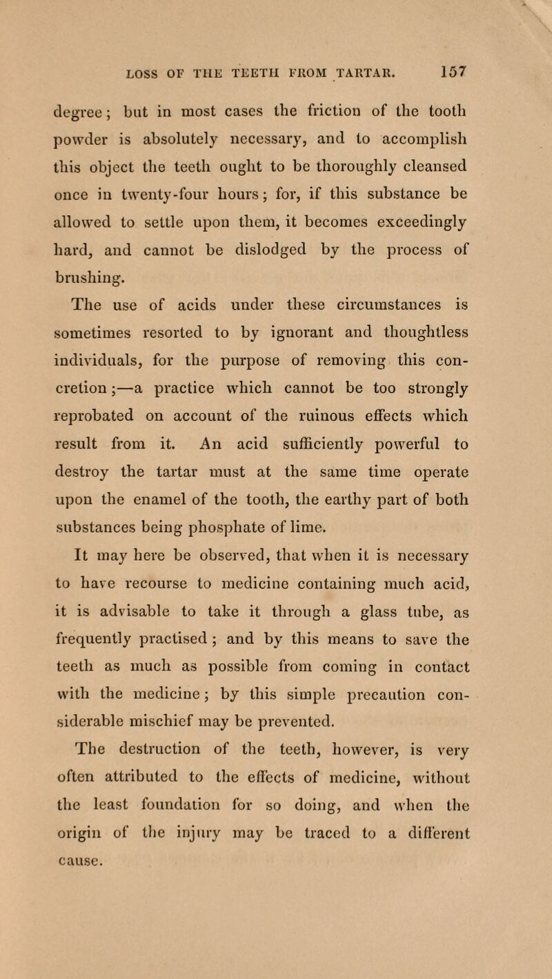 degree; but in most cases the friction of the tooth powder is absolutely necessary, and to accomplish this object the teeth ought to be thoroughly cleansed once in twenty-four hours; for, if this substance be allowed to settle upon them, it becomes exceedingly hard, and cannot be dislodged by the process of brushing. The use of acids under these circumstances is sometimes resorted to by ignorant and thoughtless individuals, for the purpose of removing this con¬ cretion ;—a practice which cannot be too strongly reprobated on account of the ruinous effects which result from it. An acid sufficiently powerful to destroy the tartar must at the same time operate upon the enamel of the tooth, the earthy part of both substances being phosphate of lime. It may here be observed, that when it is necessary to have recourse to medicine containing much acid, it is advisable to take it through a glass tube, as frequently practised ; and by this means to save the teeth as much as possible from coming in contact with the medicine; by this simple precaution con¬ siderable mischief may be prevented. The destruction of the teeth, however, is very often attributed to the effects of medicine, without the least foundation for so doing, and when the origin of the injury may be traced to a different cause.