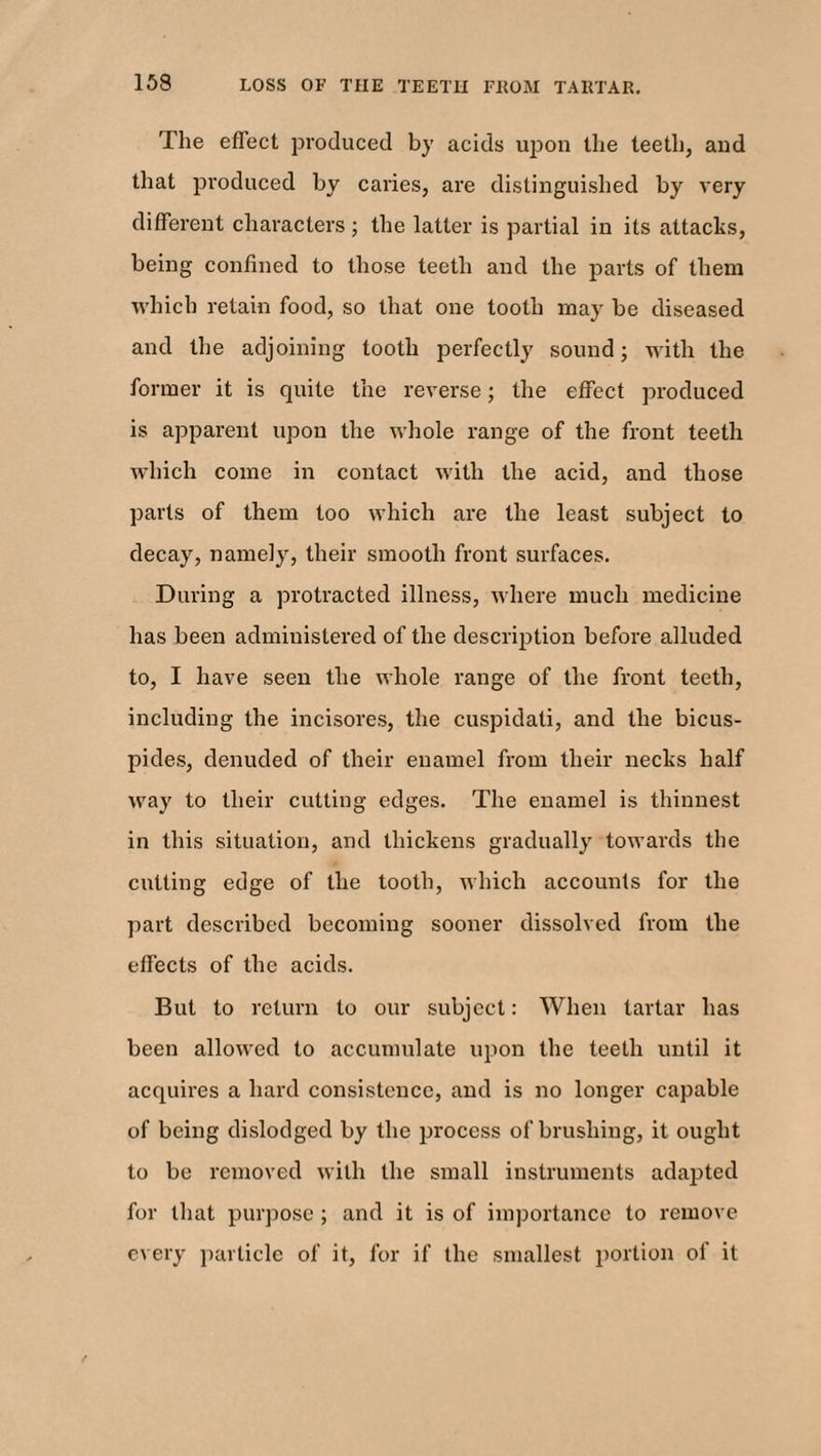 The effect produced by acids upon the teeth, and that produced by caries, are distinguished by very different characters ; the latter is partial in its attacks, being confined to those teeth and the parts of them which retain food, so that one tooth may be diseased and the adjoining tooth perfectly sound; with the former it is quite the reverse; the effect produced is apparent upon the whole range of the front teeth which come in contact with the acid, and those parts of them too which are the least subject to decay, namely, their smooth front surfaces. During a protracted illness, where much medicine has been administered of the description before alluded to, I have seen the whole range of the front teeth, including the incisores, the cuspidati, and the bicus- pides, denuded of their enamel from their necks half way to their cutting edges. The enamel is thinnest in this situation, and thickens gradually towards the cutting edge of the tooth, which accounts for the part described becoming sooner dissolved from the effects of the acids. But to return to our subject: When tartar has been allowed to accumulate upon the teeth until it acquires a hard consistence, and is no longer capable of being dislodged by the process of brushing, it ought to be removed with the small instruments adapted for that purpose; and it is of importance to remove every particle of it, for if the smallest portion of it