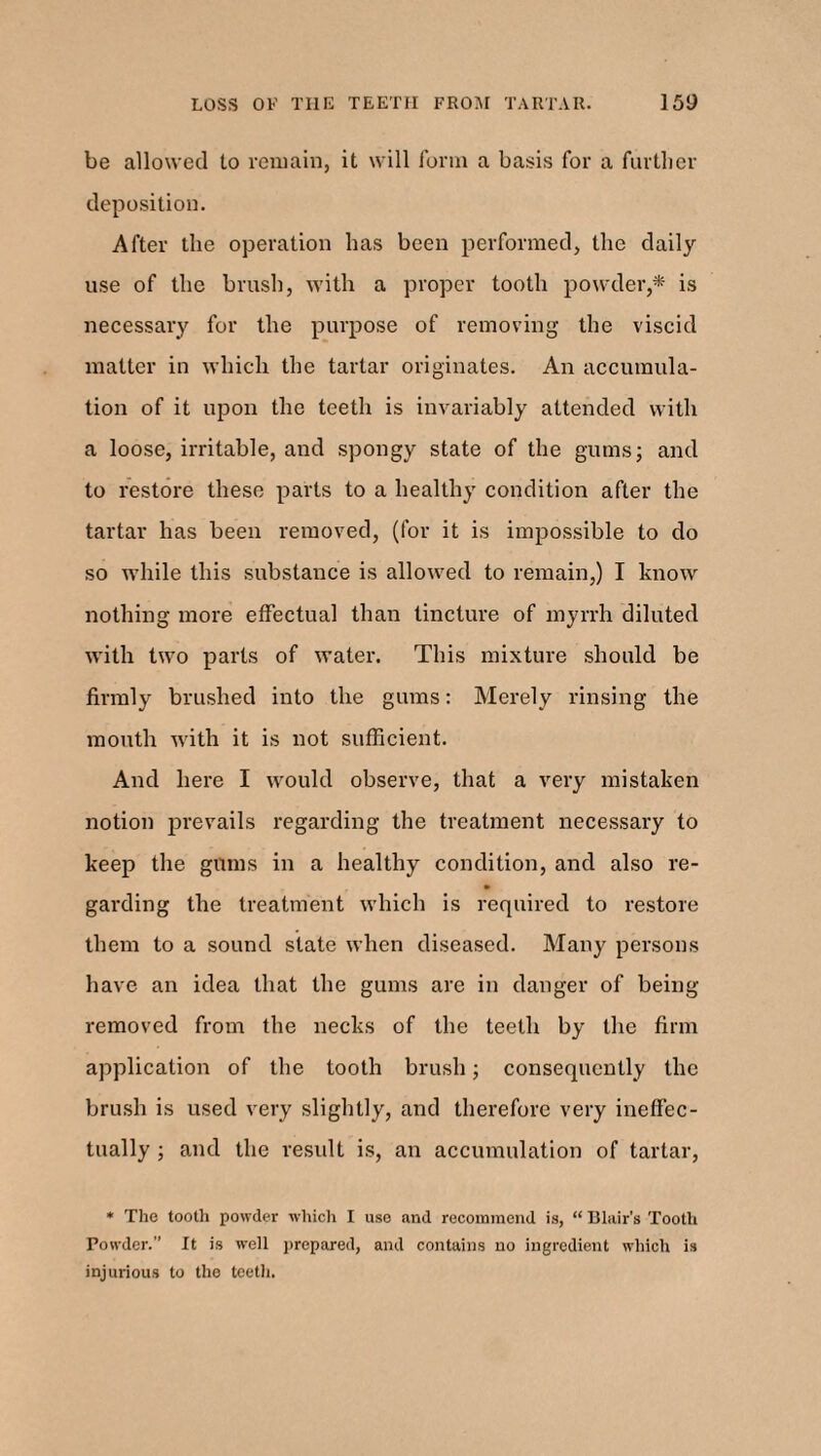 be allowed to remain, it will form a basis for a further deposition. After the operation has been performed, the daily use of the brush, with a proper tooth powder,* is necessary for the purpose of removing the viscid matter in which the tartar originates. An accumula¬ tion of it upon the teeth is invariably attended with a loose, irritable, and spongy state of the gums; and to restore these parts to a healthy condition after the tartar has been removed, (for it is impossible to do so while this substance is allowed to remain,) I know nothing more effectual than tincture of myrrh diluted with two parts of water. This mixture should be firmly brushed into the gums: Merely rinsing the mouth with it is not sufficient. And here I would observe, that a very mistaken notion prevails regarding the treatment necessary to keep the gums in a healthy condition, and also re- garding the treatment which is required to restore them to a sound state when diseased. Many persons have an idea that the gums are in danger of being removed from the necks of the teeth by the firm application of the tooth brush; consequently the brush is used very slightly, and therefore very ineffec¬ tually ; and the result is, an accumulation of tartar, * The tooth powder which I use and recommend is, “ Blair’s Tooth Powder.” It is well prepared, and contains no ingredient which is injurious to the teeth.