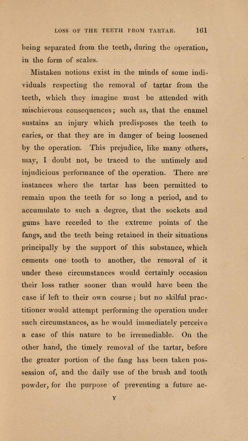 being separated from tlie teeth, during the operation, in the form of scales. Mistaken notions exist in the minds of some indi¬ viduals respecting the removal of tartar from the teeth, which they imagine must be attended with mischievous consequences; such as, that the enamel sustains an injury which predisposes the teeth to caries, or that they are in danger of being loosened by the operation. This prejudice, like many others, may, I doubt not, be traced to the untimely and injudicious performance of the operation. There are instances where the tartar has been permitted to remain upon the teeth for so long a period, and to accumulate to such a degree, that the sockets and gums have receded to the extreme points of the fangs, and the teeth being retained in their situations principally by the support of this substance, which cements one tooth to another, the removal of it under these circumstances would certainly occasion their loss rather sooner than would have been the case if left to their own course ; but no skilful prac¬ titioner would attempt performing the operation under such circumstances, as he would immediately perceive a case of this nature to be irremediable. On the other hand, the timely removal of the tartar, before the greater portion of the fang has been taken pos¬ session of, and the daily use of the brush and tooth powder, for the purpose of preventing a future ac- Y