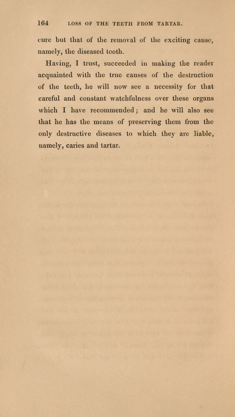 cure but that of the removal of the exciting cause, namely, the diseased tooth. Having, I trust, succeeded in making the reader acquainted with the true causes of the destruction of the teeth, he will now see a necessity for that careful and constant watchfulness over these organs which I have recommended; and he will also see that he has the means of preserving them from the only destructive diseases to which they are liable, namely, caries and tartar.