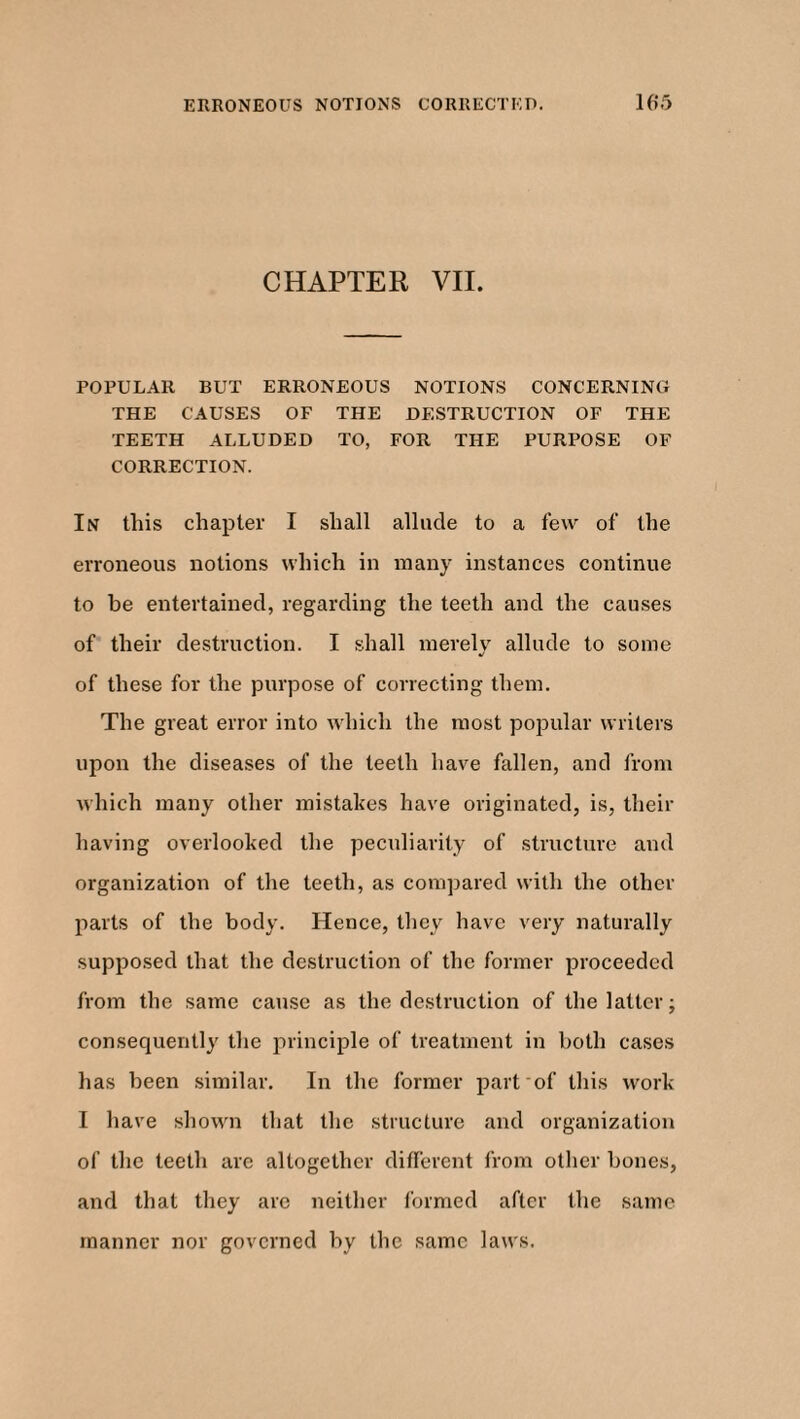 ERRONEOUS NOTIONS CORRECTED. 1(> 5 CHAPTER VII. POPULAR BUT ERRONEOUS NOTIONS CONCERNING THE CAUSES OF THE DESTRUCTION OF THE TEETH ALLUDED TO, FOR THE PURPOSE OF CORRECTION. In this chapter I shall allude to a few of the erroneous notions which in many instances continue to he entertained, regarding the teeth and the causes of their destruction. I shall merely allude to some J of these for the purpose of correcting them. The great error into which the most popular writers upon the diseases of the teeth have fallen, and from which many other mistakes have originated, is, their having overlooked the peculiarity of structure and organization of the teeth, as compared with the other parts of the body. Hence, they have very naturally supposed that the destruction of the former proceeded from the same cause as the destruction of the latter; consequently the principle of treatment in both cases has been similar. In the former part of this work I have shown that the structure and organization of the teeth are altogether different from other hones, and that they are neither formed after the same manner nor governed by the same laws.