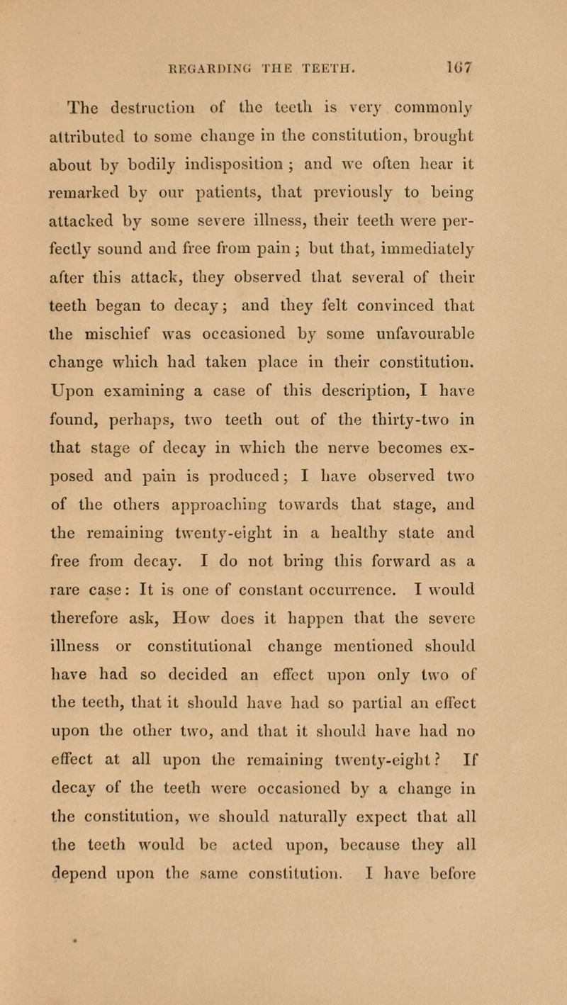 The destruction of the teeth is very commonly attributed to some change in the constitution, brought about by bodily indisposition ; and we often hear it remarked by our patients, that previously to being attacked by some severe illness, their teeth were per¬ fectly sound and free from pain; but that, immediately after this attack, they observed that several of their teeth began to decay; and they felt convinced that the mischief was occasioned by some unfavourable change which had taken place in their constitution. Upon examining a case of this description, I have found, perhaps, two teeth out of the thirty-two in that stage of decay in which the nerve becomes ex¬ posed and pain is produced; I have observed two of the others approaching towards that stage, and the remaining twenty-eight in a healthy state and free from decay. I do not bring this forward as a rare case: It is one of constant occurrence. I would therefore ask, How does it happen that the severe illness or constitutional change mentioned should have had so decided an effect upon only two of the teeth, that it should have had so partial an effect upon the other two, and that it should have had no effect at all upon the remaining twenty-eight? If decay of the teeth were occasioned by a change in the constitution, we should naturally expect that all the teeth would be acted upon, because they all depend upon the same constitution. I have before