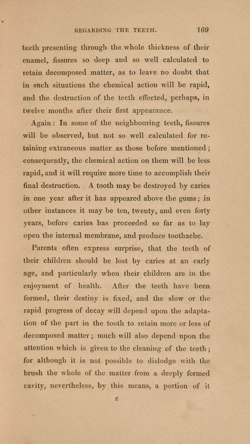 teeth presenting through the whole thickness of their enamel, fissures so deep and so well calculated to retain decomposed matter, as to leave no doubt that in such situations the chemical action will be rapid, and the destruction of the teeth effected, perhaps, in twelve months after their first appearance. Again : In some of the neighbouring teeth, fissures will be observed, but not so well calculated for re¬ taining extraneous matter as those before mentioned ; consequently, the chemical action on them will be less rapid, and it will require more time to accomplish their final destruction. A tooth may be destroyed by caries in one year after it has appeared above the gums; in other instances it may be ten, twenty, and even forty years, before caries has proceeded so far as to lay open the internal membrane, and produce toothache. Parents often express surprise, that the teeth of their children should be lost by caries at an early age, and particularly when their children are in the enjoyment of health. After the teeth have been formed, their destiny is fixed, and the slow or the rapid progress of decay will depend upon the adapta¬ tion of the part in the tooth to retain more or less of decomposed matter; much will also depend upon the attention which is given to the cleaning of the teeth ; for although it is not possible to dislodge with the brush the whole of the matter from a deeply formed cavity, nevertheless, by this means, a portion of it