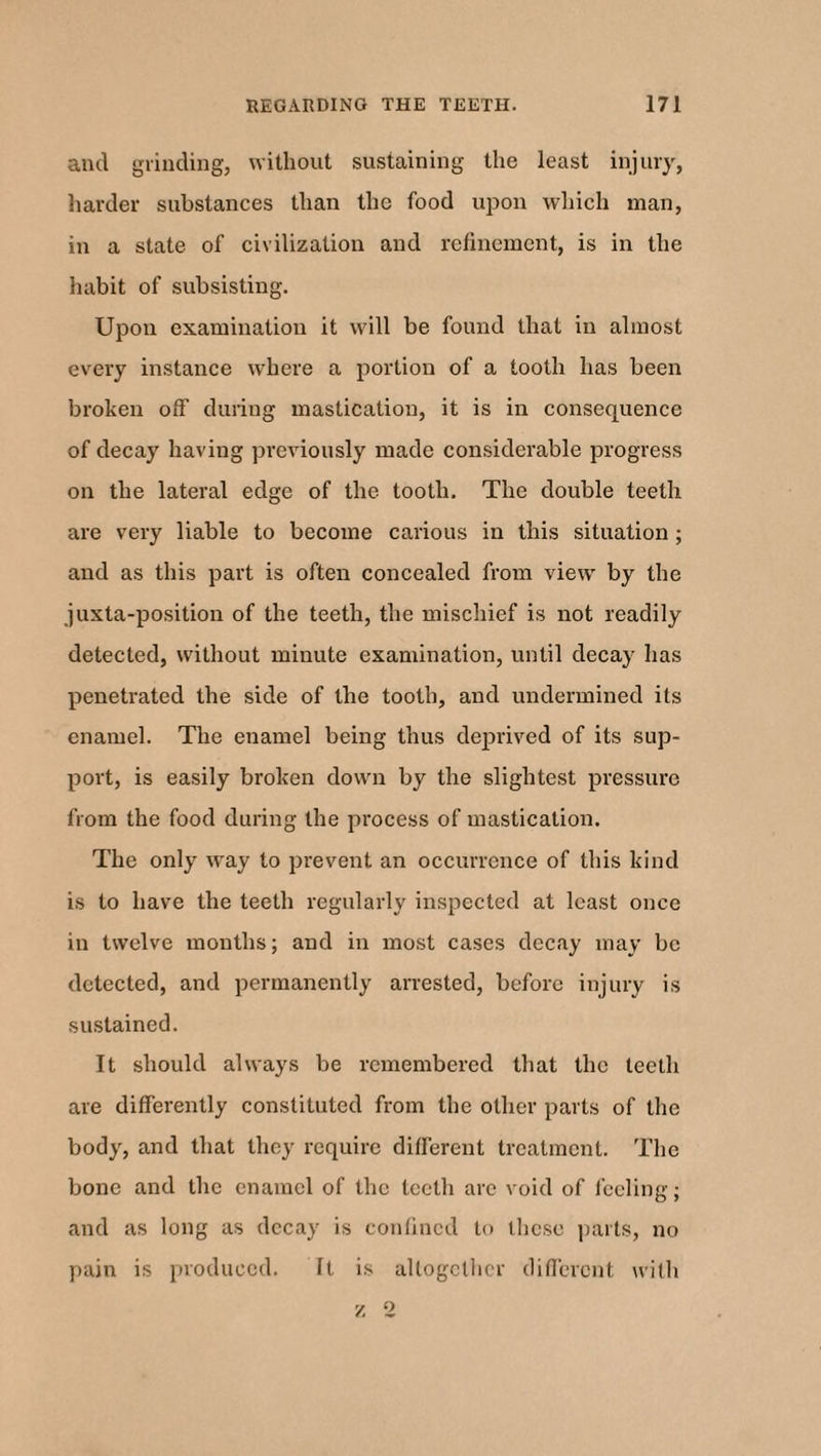 and grinding, without sustaining the least injury, harder substances than the food upon which man, in a state of civilization and refinement, is in the habit of subsisting. Upon examination it will be found that in almost every instance where a portion of a tooth has been broken off during mastication, it is in consequence of decay having previously made considerable progress on the lateral edge of the tooth. The double teeth are very liable to become carious in this situation; and as this part is often concealed from view by the juxta-position of the teeth, the mischief is not readily detected, without minute examination, until decay has penetrated the side of the tooth, and undermined its enamel. The enamel being thus deprived of its sup¬ port, is easily broken down by the slightest pressure from the food during the process of mastication. The only way to prevent an occurrence of this kind is to have the teeth regularly inspected at least once in twelve months; and in most cases decay may be detected, and permanently arrested, before injury is sustained. It should always be remembered that the teeth are differently constituted from the other parts of the body, and that they require different treatment. The bone and the enamel of the teeth are void of feeling; and as long as decay is confined to these parts, no pain is produced. It is altogether different with