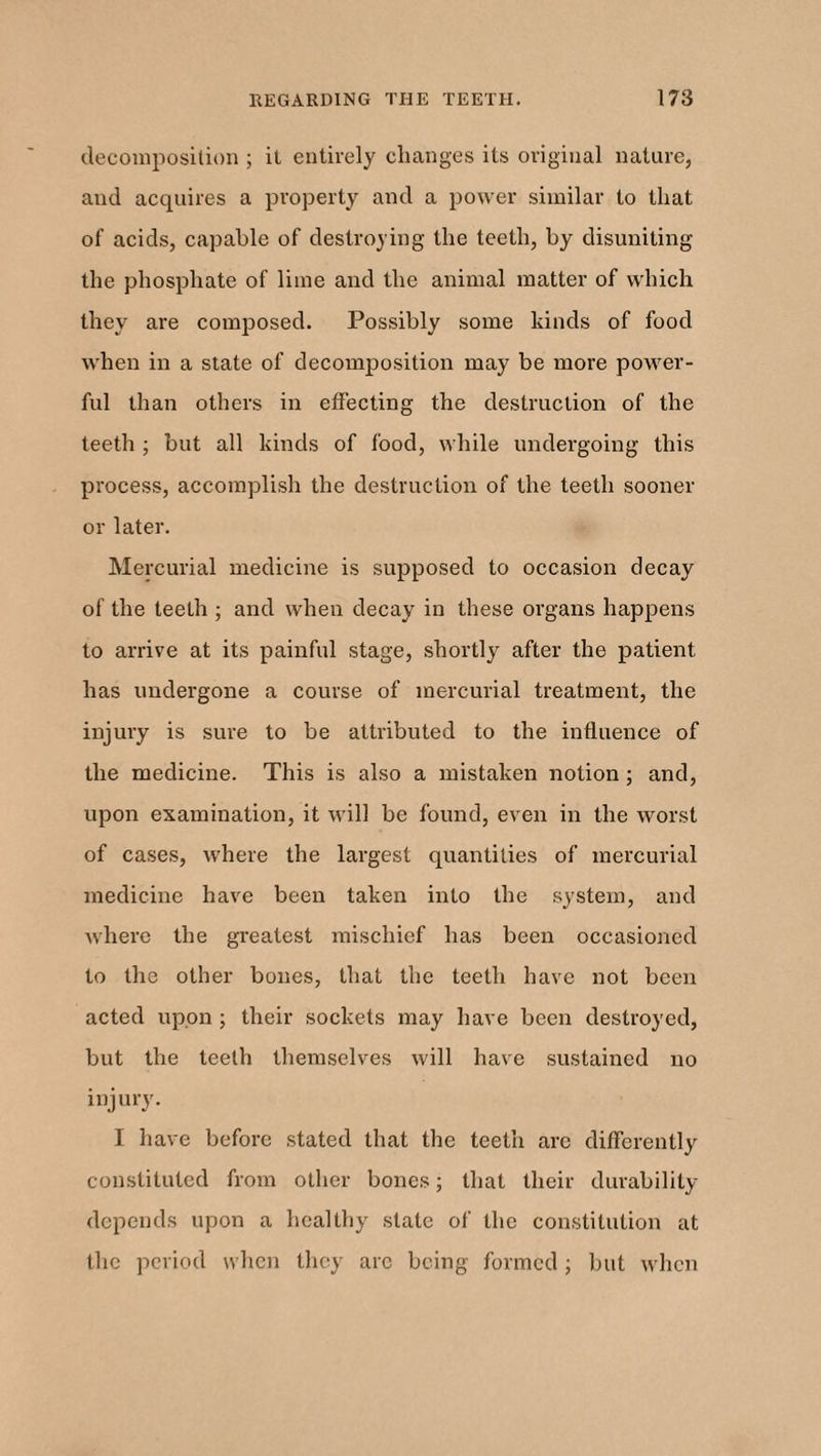 decomposition ; it entirely changes its original nature, and acquires a property and a power similar to that of acids, capable of destroying the teeth, by disuniting the phosphate of lime and the animal matter of which they are composed. Possibly some kinds of food when in a state of decomposition may be more power¬ ful than others in effecting the destruction of the teeth ; but all kinds of food, while undergoing this process, accomplish the destruction of the teeth sooner or later. Mercurial medicine is supposed to occasion decay of the teeth ; and when decay in these organs happens to arrive at its painful stage, shortly after the patient has undergone a course of mercurial treatment, the injury is sure to be attributed to the influence of the medicine. This is also a mistaken notion; and, upon examination, it will be found, even in the worst of cases, where the largest quantities of mercurial medicine have been taken into the system, and where the greatest mischief has been occasioned to the other bones, that the teeth have not been acted upon ; their sockets may have been destroyed, but the teeth themselves will have sustained no injury. I have before stated that the teeth are differently constituted from other bones; that their durability depends upon a healthy state of the constitution at the period when they arc being formed; but when