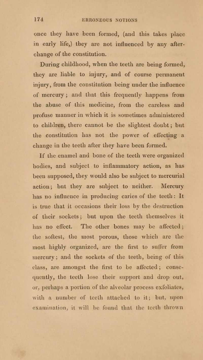 once tliey have been formed, (and this takes place in early life,) they are not influenced by any after- change of the constitution. During childhood, when the teeth are being formed, they are liable to injury, and of course permanent injury, from the constitution being under the influence of mercury ; and that this frequently happens from the abuse of this medicine, from the careless and profuse manner in which it is sometimes administered to children, there cannot be the slightest doubt; but the constitution has not the power of effecting a change in the teeth after they have been formed. If the enamel and bone of the teeth were organized bodies, and subject to inflammatory action, as has been supposed, they would also be subject to mercurial action; but they are subject to neither. Mercury has no influence in producing caries of the teeth: It is true that it occasions their loss by the destruction of their sockets; but upon the teeth themselves it has no effect. The other bones may be affected; the softest, the most porous, those which arc the most highly organized, arc the first to suffer from mercury; and the sockets of the teeth, being of this class, are amongst the first to be affected; conse¬ quently, the teeth lose their support and drop out, or, perhaps a portion of the alveolar process exfoliates, with a number of teeth attached to it; but, upon examination, it will be found that the teeth thrown