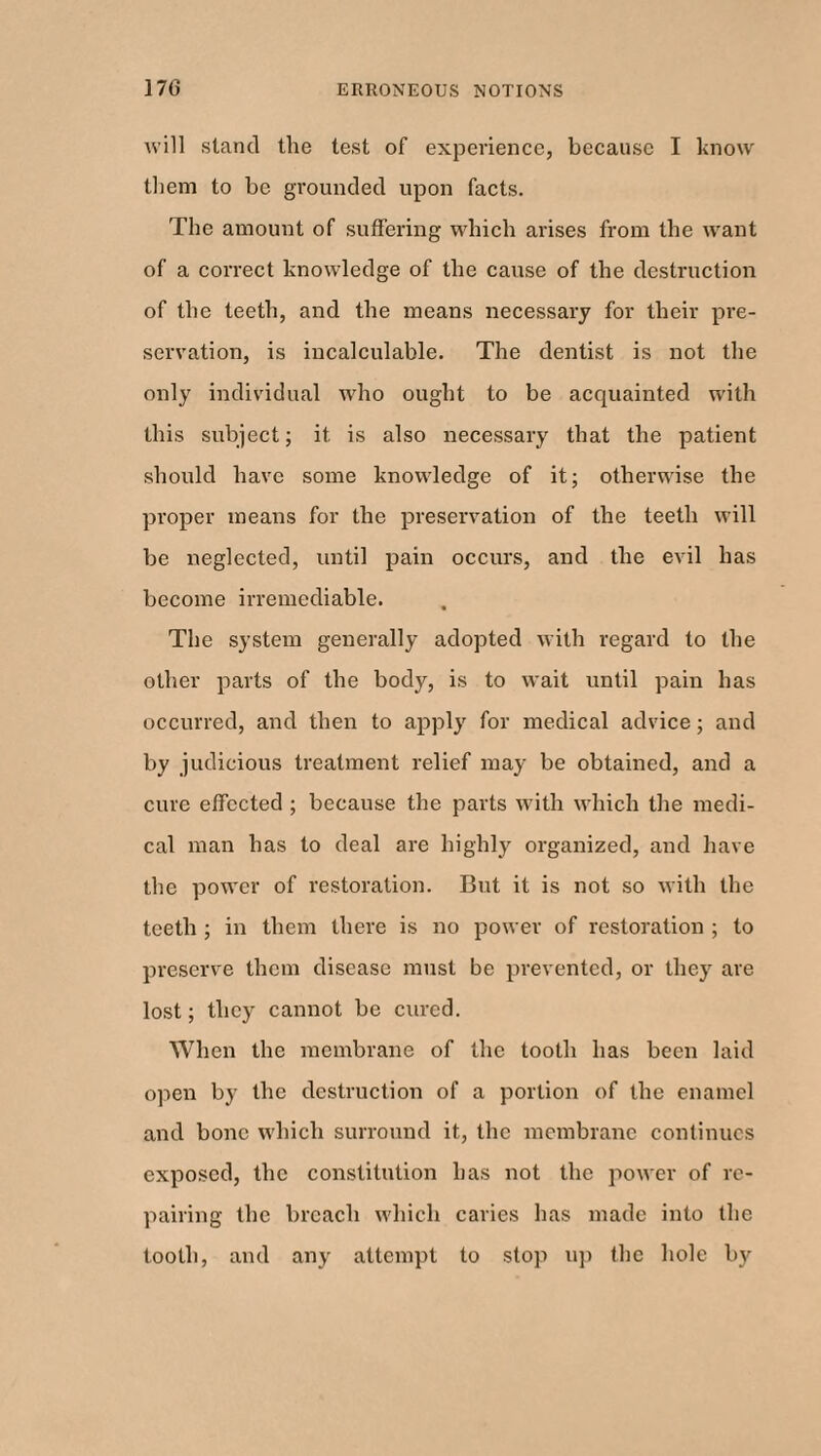 will stand the test of experience, because I know them to be grounded upon facts. The amount of suffering which arises from the want of a correct knowledge of the cause of the destruction of the teeth, and the means necessary for their pre¬ servation, is incalculable. The dentist is not the only individual who ought to be acquainted with this subject; it is also necessary that the patient should have some knowledge of it; otherwise the proper means for the preservation of the teeth will be neglected, until pain occurs, and the evil has become irremediable. The system generally adopted with regard to the other parts of the body, is to wait until pain has occurred, and then to apply for medical advice; and by judicious treatment relief may be obtained, and a cure effected ; because the parts with which the medi¬ cal man has to deal are highly organized, and have the power of restoration. But it is not so with the teeth ; in them there is no power of restoration ; to preserve them disease must be prevented, or they are lost; they cannot be cured. When the membrane of the tooth has been laid open by the destruction of a portion of the enamel and bone which surround it, the membrane continues exposed, the constitution has not the power of re¬ pairing the breach which caries has made into the tooth, and any attempt to stop up flic hole by