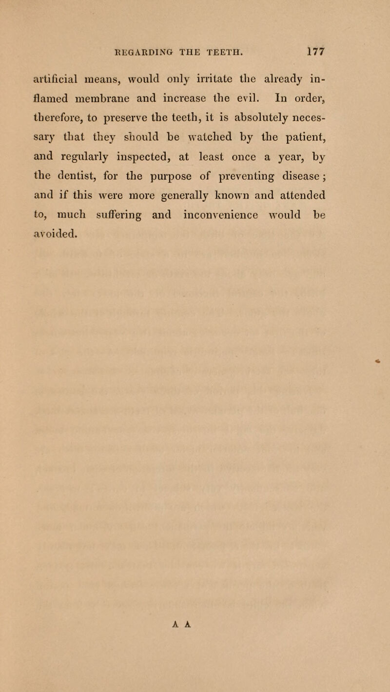 artificial means, would only irritate the already in¬ flamed membrane and increase the evil. In order, therefore, to preserve the teeth, it is absolutely neces¬ sary that they should be watched by the patient, and regularly inspected, at least once a year, by the dentist, for the purpose of preventing disease; and if this were more generally known and attended to, much suffering and inconvenience would be avoided. A A