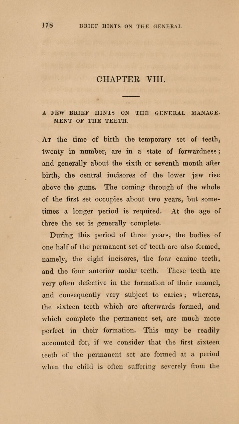 3 78 CHAPTER VIII. A FEW BRIEF HINTS ON THE GENERAL MANAGE- MENT OF THE TEETH. At the time of birth the temporary set of teeth, twenty in number, are in a state of forwardness; and generally about the sixth or seventh month after birth, the central incisores of the lower jaw rise above the gums. The coming through of the whole of the first set occupies about two years, but some¬ times a longer period is required. At the age of three the set is generally complete. During this period of three years, the bodies of one half of the permanent set of teeth are also formed, namely, the eight incisores, the four canine teeth, and the four anterior molar teeth. These teeth are very often defective in the formation of their enamel, and consequently very subject to caries; whereas, the sixteen teeth which are afterwards formed, and which complete the permanent set, are much more perfect in their formation. This may be readily accounted for, if we consider that the first sixteen teeth of the permanent set are formed at a period when the child is often suffering severely from the