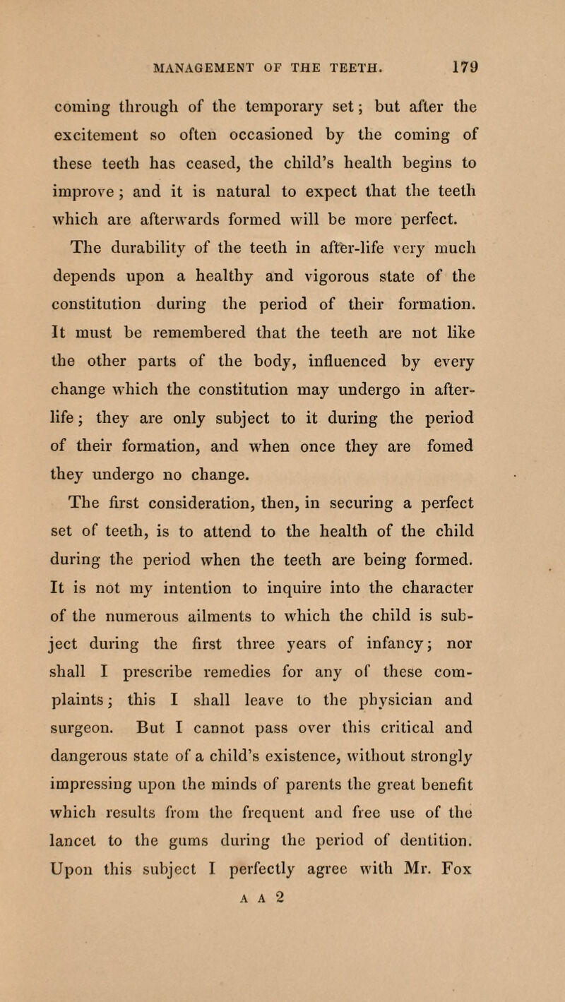 coming through of the temporary set; but after the excitement so often occasioned by the coming of these teeth has ceased, the child’s health begins to improve ; and it is natural to expect that the teeth which are afterwards formed will be more perfect. The durability of the teeth in after-life very much depends upon a healthy and vigorous state of the constitution during the period of their formation. It must be remembered that the teeth are not like the other parts of the body, influenced by every change which the constitution may undergo in after¬ life ; they are only subject to it during the period of their formation, and when once they are fomed they undergo no change. The first consideration, then, in securing a perfect set of teeth, is to attend to the health of the child during the period when the teeth are being formed. It is not my intention to inquire into the character of the numerous ailments to which the child is sub¬ ject during the first three years of infancy; nor shall I prescribe remedies for any of these com¬ plaints ; this I shall leave to the physician and surgeon. But I cannot pass over this critical and dangerous state of a child’s existence, without strongly impressing upon the minds of parents the great benefit which results from the frequent and free use of the lancet to the gums during the period of dentition. Upon this subject I perfectly agree with Mr. Fox a a 2