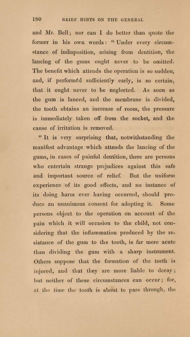 and Mr. Bell; nor can I do belter than quote the former in his own words: “ Under every circum¬ stance of indisposition, arising from dentition, the lancing of the gums ought never to be omitted. The benefit which attends the operation is so sudden, and, if performed sufficiently early, is so certain, that it ought never to be neglected. As soon as the gum is lanced, and the membrane is divided, the tooth obtains an increase of room, the pressure is immediately taken off from the socket, and the cause of irritation is removed. “ It is very surprising that, notwithstanding the manifest advantage which attends the lancing of the gums, in cases of painful dentition, there are persons who entertain strange prejudices against this safe and important source of relief. But the uniform experience of its good effects, and no instance of its doing harm ever having occurred, should pro¬ duce an unanimous consent for adopting it. Some persons object to the operation on account of the pain which it will occasion to the child, not con¬ sidering that the inflammation produced by the re¬ sistance of the gum to the tooth, is far more acute than dividing the gum with a sharp instrument. Others suppose that the formation of the teeth is injured, and that they are more liable to decay; but neither of these circumstances can occur; for, at the time the tooth is about to pass through, the