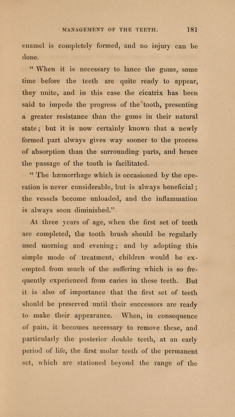 enamel is completely formed, and no injury can be done. “ When it is necessary to lance the gums, some time before the teeth are quite ready to appear, they unite, and in this case the cicatrix has been said to impede the progress of the tooth, presenting a greater resistance than the gums in their natural state; but it is now certainly known that a newly formed part always gives way sooner to the process of absorption than the surrounding parts, and hence the passage of the tooth is facilitated. “ The haemorrhage which is occasioned by the ope¬ ration is never considerable, but is always beneficial ; the vessels become unloaded, and the inflammation is always soon diminished.” At three years of age, when the first set of teeth are completed, the tooth brush should be regularly used morning and evening; and by adopting this simple mode of treatment, children would be ex¬ empted from much of the suffering which is so fre¬ quently experienced from caries in these teeth. But it is also of importance that the first set of teeth should be preserved until their successors are ready to make their appearance. When, in consequence of pain, it becomes necessary to remove these, and particularly the posterior double teeth, at an early period of life, the first molar teeth of the permanent set, which arc stationed beyond the range of the