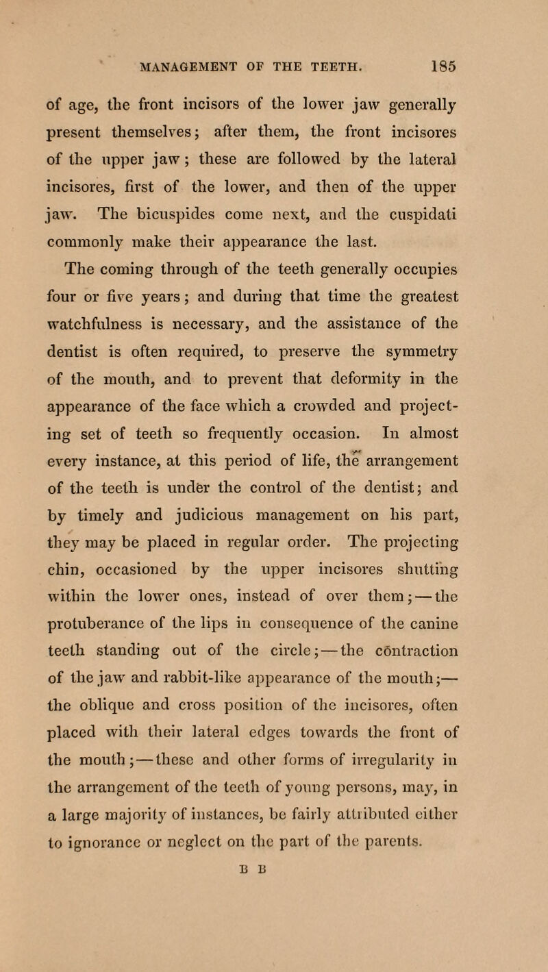 of age, the front incisors of the lower jaw generally present themselves; after them, the front incisores of the upper jaw ; these are followed by the lateral incisores, first of the lower, and then of the upper jaw. The bicuspides come next, and the cuspidati commonly make their appearance the last. The coming through of the teeth generally occupies four or five years; and during that time the greatest watchfulness is necessary, and the assistance of the dentist is often required, to preserve the symmetry of the mouth, and to prevent that deformity in the appearance of the face which a crowded and project¬ ing set of teeth so frequently occasion. In almost every instance, at this period of life, the arrangement of the teeth is under the control of the dentist; and by timely and judicious management on his part, they may be placed in regular order. The projecting chin, occasioned by the upper incisores shutting within the lower ones, instead of over them; — the protuberance of the lips in consequence of the canine teeth standing out of the circle; — the contraction of the jaw and rabbit-like appearance of the mouth;— the oblique and cross position of the incisores, often placed with their lateral edges towards the front of the mouth; — these and other forms of irregularity in the arrangement of the teeth of young persons, may, in a large majority of instances, be fairly attributed either to ignorance or neglect on the part of the parents. B B