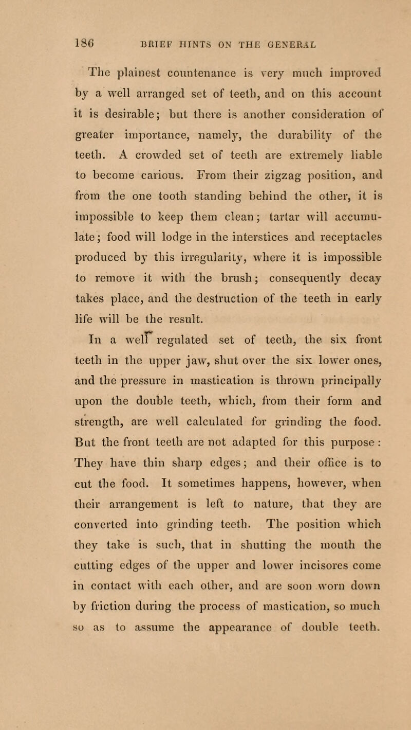 The plainest countenance is very much improved by a well arranged set of teeth, and on this account it is desirable; but there is another consideration of greater importance, namely, the durability of the teeth. A crowded set of teeth are extremely liable to become carious. From their zigzag position, and from the one tooth standing behind the other, it is impossible to keep them clean; tartar will accumu¬ late; food will lodge in the interstices and receptacles produced by this irregularity, where it is impossible to remove it with the brush; consequently decay takes place, and the destruction of the teeth in early life will be the result. «<r In a well regulated set of teeth, the six front teeth in the upper jaw, shut over the six lower ones, and the pressure in mastication is thrown principally upon the double teeth, which, from their form and strength, are well calculated for grinding the food. But the front teeth are not adapted for this purpose: They have thin sharp edges; and their office is to cut the food. It sometimes happens, however, when their arrangement is left to nature, that they are converted into grinding teeth. The position which they take is such, that in shutting the mouth the cutting edges of the upper and lower incisores come in contact with each other, and are soon worn down by friction during the process of mastication, so much so as to assume the appearance of double teeth.