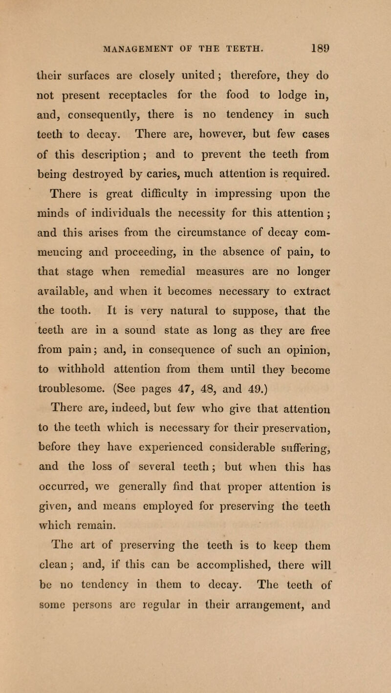 their surfaces are closely united ; therefore, they do not present receptacles for the food to lodge in, and, consequently, there is no tendency in such teeth to decay. There are, however, but few cases of this description; and to prevent the teeth from being destroyed by caries, much attention is required. There is great difficulty in impressing upon the minds of individuals the necessity for this attention; and this arises from the circumstance of decay com¬ mencing and proceeding, in the absence of pain, to that stage when remedial measures are no longer available, and when it becomes necessary to extract the tooth. It is very natural to suppose, that the teeth are in a sound state as long as they are free from pain; and, in consequence of such an opinion, to withhold attention from them until they become troublesome. (See pages 47, 48, and 49.) There are, indeed, but few who give that attention to the teeth which is necessary for their preservation, before they have experienced considerable suffering, and the loss of several teeth; but when this has occurred, we generally find that proper attention is given, and means employed for preserving the teeth which remain. The art of preserving the teeth is to keep them clean ; and, if this can be accomplished, there will be no tendency in them to decay. The teeth of some persons arc regular in their arrangement, and