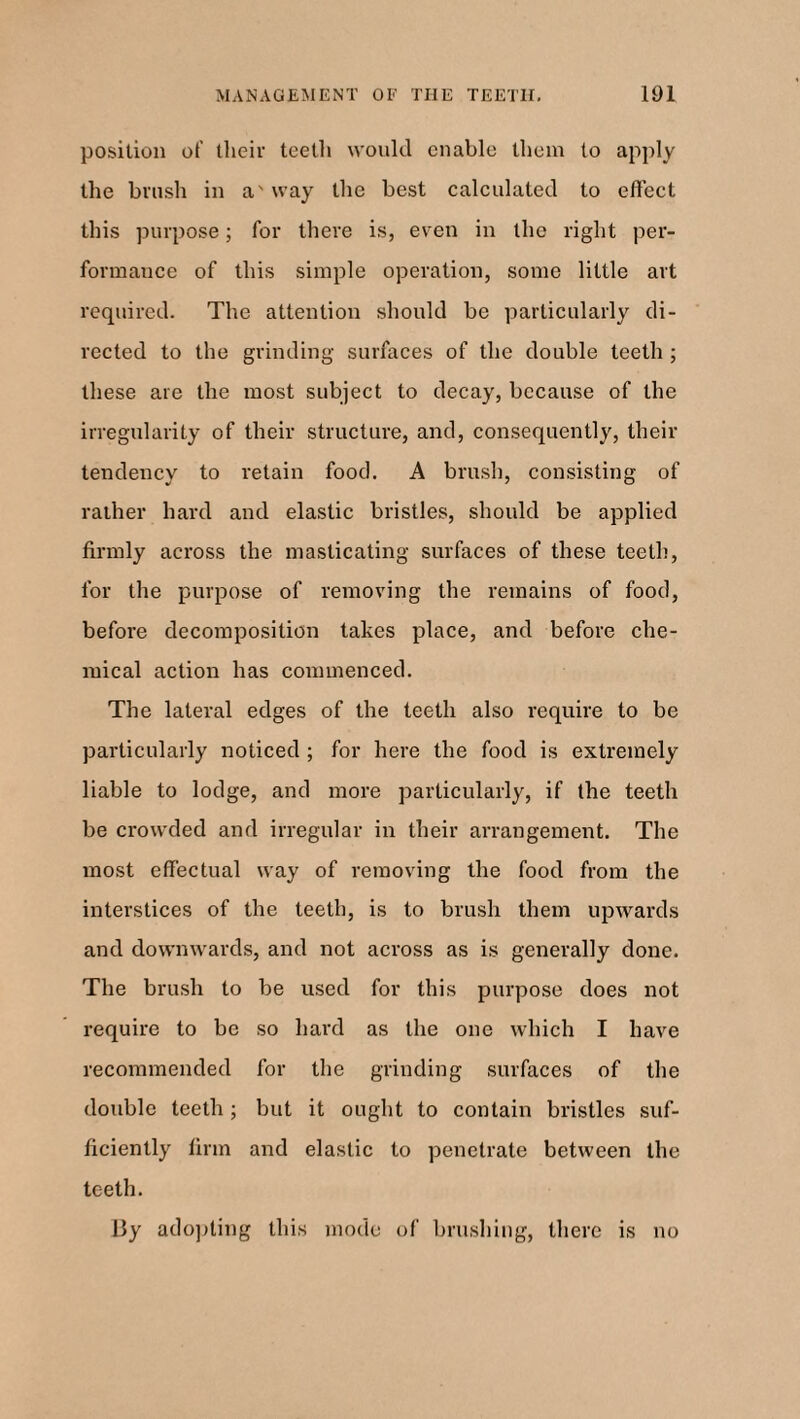 position of their teeth would enable them to apply the brush in a' way the best calculated to effect this purpose; for there is, even in the right per¬ formance of this simple operation, some little art required. The attention should be particularly di¬ rected to the grinding surfaces of the double teeth ; these are the most subject to decay, because of the irregularity of their structure, and, consequently, their tendency to retain food. A brush, consisting of rather hard and elastic bristles, should be applied firmly across the masticating surfaces of these teeth, for the purpose of removing the remains of food, before decomposition takes place, and before che¬ mical action has commenced. The lateral edges of the teeth also require to be particularly noticed ; for here the food is extremely liable to lodge, and more particularly, if the teeth be crowded and irregular in their arrangement. The most effectual way of removing the food from the interstices of the teeth, is to brush them upwards and downwards, and not across as is generally done. The brush to be used for this purpose does not require to be so hard as the one which I have recommended for the grinding surfaces of the double teeth; but it ought to contain bristles suf¬ ficiently firm and elastic to penetrate between the teeth. By adopting this mode of brushing, there is no