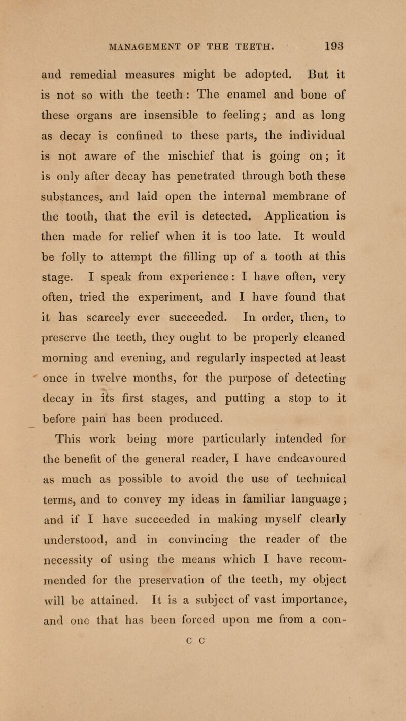 and remedial measures might be adopted. But it is not so with the teeth : The enamel and bone of these organs are insensible to feeling; and as long as decay is confined to these parts, the individual is not aware of the mischief that is going on; it is only after decay has penetrated through both these substances, and laid open the internal membrane of the tooth, that the evil is detected. Application is then made for relief when it is too late. It would be folly to attempt the filling up of a tooth at this stage. I speak from experience : I have often, very often, tried the experiment, and I have found that it has scarcely ever succeeded. In order, then, to preserve the teeth, they ought to be properly cleaned morning and evening, and regularly inspected at least once in twelve months, for the purpose of detecting- decay in its first stages, and putting a stop to it before pain has been produced. This work being more particularly intended for the benefit of the general reader, I have endeavoured as much as possible to avoid the use of technical terms, and to convey my ideas in familiar language; and if I have succeeded in making myself clearly understood, and in convincing the reader of the necessity of using the means which I have recom¬ mended for the preservation of the teeth, my object will be attained. It is a subject of vast importance, and one that has been forced upon me from a con- c c