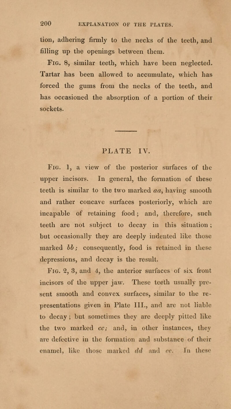 lion, adhering firmly to the necks of the teeth, and filling up the openings between them. Fig. 8, similar teeth, which have been neglected. Tartar has been allowed to accumulate, which has forced the gums from the necks of the teeth, and has occasioned the absorption of a portion of their sockets. PLATE IV. Fig. 1, a view of the posterior surfaces of the upper incisors. In general, the formation of these teeth is similar to the two marked aa, having smooth and rather concave surfaces posteriorly, which are incapable of retaining food; and, therefore, such teeth are not subject to decay in this situation ; but occasionally they are deeply indented like those marked bb; consequently, food is retained in these depressions, and decay is the result. Fig. 2, 3, and 4, the anterior surfaces of six front incisors of the upper jaw. These teeth usually pre¬ sent smooth and convex surfaces, similar to the re¬ presentations given in Plate III., and arc not liable to decay; but sometimes they are deeply pitted like the two marked cc; and, in other instances, they arc defective in the formation and substance of their enamel, like those marked dd and cc. In these