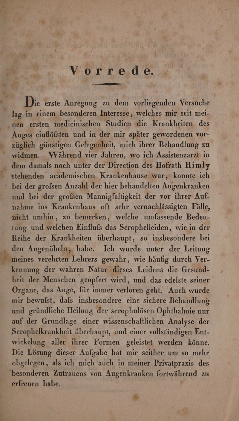 Vorrede. | D:. erste Anregung zu dem vorliegenden Versuche lag in einem besonderen Interesse, welches mir seit mei- Auges einflöfsten und in der mir später gewordenen vor- züglich günstigen Gelegenheit, mich ihrer Behandlung zu widmen. Während vier Jahren, wo ich Assistenzarzt ın dem damals noch unter der Direction des Hofraih Himly stehenden academischen Krankenhause war, konnte ich bei der grolsen Anzahl der hier behandelten Augenkranken und bei der grofsen Mannigfaltigkeit der vor ihrer Auf- nahme ins Krankenhaus oft sehr vernachlässigten Fälle, nicht umhin, zu bemerken, welche umfassende Bedeu- tung und welchen Einflufs das Scrophelleiden, wie in der Reihe der Krankheiten überhaupt, so insbesondere bei den Augenübeln, habe. Ich wurde unter der Leitung kennung der wahren Natur dieses Leidens die Gesund- heit der Menschen ‚geopfert wird, und das edelste seiner Organe, das Auge, für immer verloren geht. Auch wurde mir bewulst, dafs insbesondere eine sichere Behandlung und gründliche Heilung der screphulösen Ophthalmie nur auf der Grundlage einer wissenschaftlichen Analyse der Scrophelkrankheit überhaupt, und einer vollständigen Ent- wickelung aller ihrer Formen geleistet werden könne. Die Lösung dieser Aufgabe hat mir seither um so mehr obgelegen, als ich mich auch in meiner Privatpraxis des besonderen Zutrauens von Augenkranken fortwährend zu erfreuen habe, f a