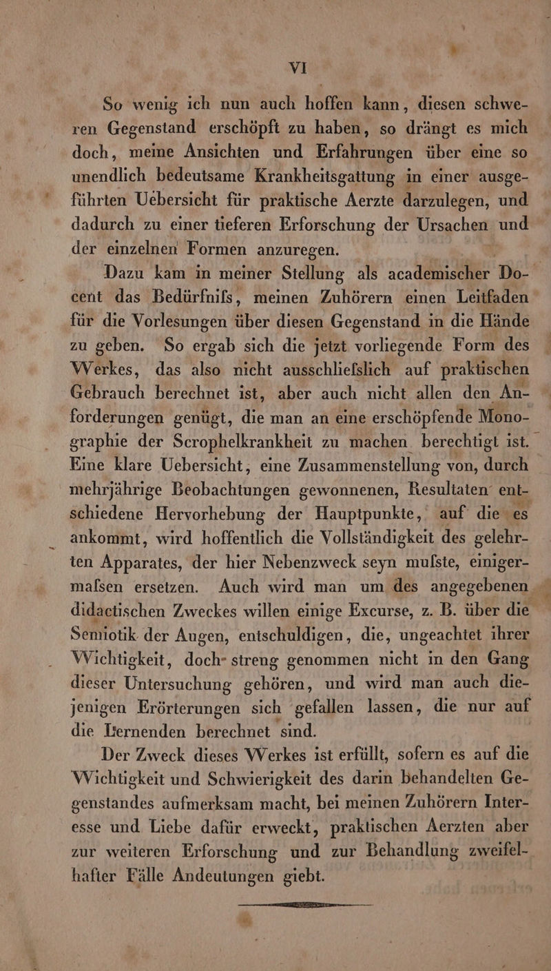 So wenig ich nun auch hoffen kann, diesen schwe- ren Gegenstand erschöpft zu haben, so drängt es mich doch, meine Ansichten und Erfahrungen über eine so unendlich bedeutsame Krankheitsgattung in einer ausge- führten Uebersicht für praktische Aerzte darzulegen, und dadurch zu einer tieferen Erforschung der Ursachen und der einzelnen Formen anzuregen. | Dazu kam in meiner Stellung als ne * cent das Bedürfnils, meinen Zuhörern einen Leitfaden für die Vorlesungen über diesen Gegenstand ; in die Hände zu geben. So ergab sich die jetzt vorliegende Form des Werkes, das also nicht ausschliefslich auf praktischen forderungen genügt, die man an eine erschöpfende Mono- graphie der Serophelkrankheit zu machen. berechtigt ist. ü Eine klare Uebersicht, eine Zusammenstellung von, durch mehrjährige Beobachtungen gewonnenen, Resultaten‘ eni- schiedene Hervorhebung der Haupipunkte,‘ auf die es ankommt, wird hoffentlich die Vollständigkeit des gelehr- ten Apparates, der hier Nebenzweck seyn mulste, einiger- malsen ersetzen. Auch wırd man um des angegebenen didactischen Zweckes willen einige Excurse, z. B. über die Semiotik der Augen, entschuldigen, die, ungeachtet ihrer Wichtigkeit, doch- streng genommen nicht in den Gang dieser Untersuchung gehören, und wird man auch die- jenigen Erörterungen sich gefallen lassen, die nur auf die Isernenden berechnet sind. Der Zweck dieses Werkes ist erfüllt, sofern es auf die Wichtigkeit und Schwierigkeit des darin behandelten Ge- genstandes aufmerksam macht, bei meinen Zuhörern Inter- esse und Liebe dafür erweckt, praktischen Aerzten aber zur weiteren Erforschung und zur Behandlung zweifel- hafter Fälle Andeutungen giebt. m E FEEETEn “,