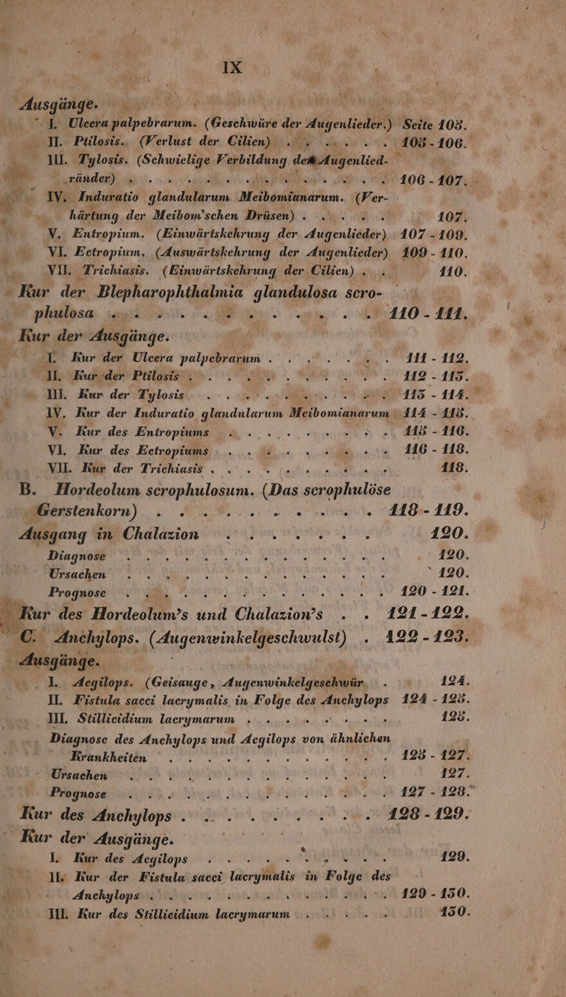 Ausgänge. J. Uleera eu (Geschwüre der en ö ‚Seite 108. I. Pülosis.. (Verlust der Cilien) TER ‚105. u kn 1. Tylosis. (Schwielige Perbildung demgetid. A ränder) ı .3..% en 1OR- 107. aan IV. ‚Induratio PR Tach Pr N We- ya, härtung der Meibom’schen Drüsen) . . 1 10 V, Entropium. (Einwärtskehrung der Allen liäden) 107 -109. 0 VI. Eetropium, (Auswärtskehrung der Jugenlieder) 109 - 110. vu, Trichiasis. (Einwärtskehrung der Cilien).. . 4110. ß ‚Kur der a a glandulosa scro- plallosa, sk Be ee ae 110 - A, Kur der Ausgänge. | AL Kur der Ulcera yalpabjaım NETT - 149, 1. ade Palose ne. BR u 112 - 115. DI, Kun der Tylosis.- et el EA - 1 IV. Kur der Induratio glandular um Meibomianar um 114 - 115. V. Kur des Entropiums 2...:..-..en 0.9», 45-116. VI. Kur des Eetropiums . . ©. 2 eon..0. 16-118. VU. Kur der Trichiasis . . . ’ 118. B. Hordeolum scrophulosun. (Das alle Mersienkorn). . 3..%.... 02.0 ale (AA 119. Ausgang in Chalazion . . .. 2... 120. a ee eg N Aero &gt; PR De esta 120. TR N HERRERTER EN SERRRALN NE SONY ‘120. Prognose . . 5 BA EWR ER - EEE, | Kur des order s und Chalaziows ae DEN 5 -122. ; gi Anchylops. TR EN . 4122-123. &gt; Ausgänge. I. 4Aegilops. ( Geisauge, Augenwinkelgeschwür. . 124. U. Fistula sacci lacrymalis. in Ay Ve des ERWORE 124 - 123. III Stillieidium laerymarum . .. ARCHE 123. Diagnose des ee und d Aegiepe 3 von a Krankheiten . . a 420 - ae BERNIE DEUAIHnI N, SUB. N BR ER 127. Prognose . . er ne TE. Kur des bemehylops en, wre LT 129, Kur der Ausgänge. | | % I. Kur des Aegilops . - 129. lv Kur der Fistula sacci üerylkiien in Folge des cn Anchylops . . . ei ah 129-450. III. Kur des Seilkieidiuee ERBOR Sy hie te .. 150.