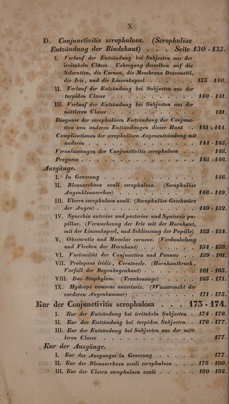 ar % \ I. Perlauf der Entzündung bei Subjeeten aus der | irritabeln Clässe. Uebergang derselben auf die ‚Selerotiea, die Cornea, die Membrana Descemetü, - die Iris, und die Linsenkapsel . . re, “ 155 - 140. 1. Verlauf: der ae re bei ke aus ee torpiden Classe . . SR u - 14. II. Verlauf der Bitzindung 1 bei Sübjecten aus ‚der e mittleren Classe . . a a ie : 141 f t Diagnose der scrophulösen Ersäidän der Conjunc- tiva von anderen Entzündungen dieser Haut . 141-144. Complicationen der scrophulösen Augenentzüundungmit arlleren 6 = =. 00 ie nn, te € 144 -145. Veranlassungen der Conjunctivitis serophulosa „. 148. Progpose 0. elle, Me. ee are 2. 148 -4146. I. In Genesung . . . 2... Sebi 4146: U. Blennorrhoea oculi. scrophulosa. (Seröphulöse Augenbiennorrhob) 3.7. Meat 0 146 - 149. Ill. Ulcera serophulosa oeuli. Ge Geschwüre der Augen). ©, Nenn Mut a ARTE - 152. IV. Synechia anterior und posterior und Synicesis pu- ERRYSL | pillae. (Verwachsung der Iris mit der Hornhaut, mit der Linsenkapsel, und Schliessung der Pupille) 152 - 154. V. Obscuratio und Maculae corneae. (FV: erdunkelung und Flecken der Hornhaut) . .. .»... 2... 354- v0 VI. PVaricosität der Conjunctiva und Pannus .. . 159 - ‚161. VU. Prolapsus iridis, Ceratocele. (Hornhautbruch , . Vorfall der Regenbogenhaut) . . . » ...”. 161-163. VIl. Das Staphylom. (Traubenauge) . ..... 165 - 171. IX. Hydrops camerae anterioris. (FF. assersucht der vorderen‘ Augenkammer) . . : 2.2... 171-125. I. KRur der Entzündung bei irritabeln Subjecten . 174 - 176. 1. Kur der Entzündung bei torpiden Subjecten: . 176 177. + 11. Kur der Entzündung bei Subjecten aus der mitt- Leren hass, 23, 0.1000 a EEE ee a „2 a 177. s 2 I. Kur,des Ausganges in Genesung. » * . 20m. 02 4277. II. Kur der Blennorrhoea oculi scrophulosa . . » 178 - 180. UI. Kur der Ulcera serophulosa oculi . . » . . 180- 182.
