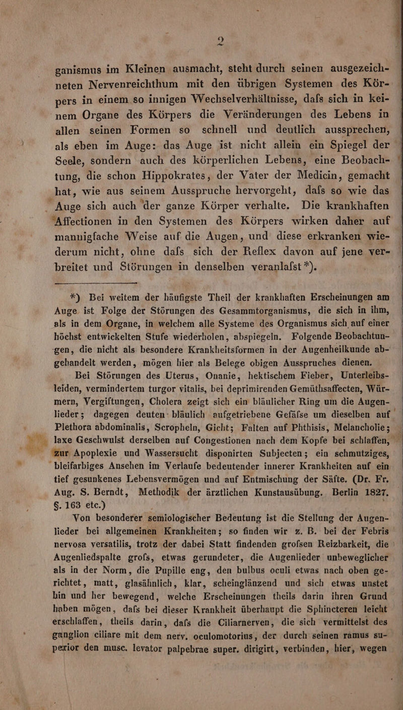 m E. Y ganismus im Kleinen ausmacht, steht durch seinen ausgezeich- neten Nervenreichthum mit den übrigen Systemen des Kör- allen seinen Formen so schnell und deutlich aussprechen, Seele, sondern auch des körperlichen Lebens, eine Beobach- tung, die schon Hippokrates, der Vater der Medicin, gemacht hat, wie aus seinem Ausspruche hervorgeht, dafs so wie das mannigfache Weise auf die Augen, und diese erkranken wie- derum nicht, ohne dafs sich der Reflex davon auf jene ver- breitet und Störungen in denselben veranlafst *). — *) Bei weitem der häufigste Theil der krankhaften Erscheinungen am Auge. ist Folge der Störungen des Gesammtorganismus, die sich in ihm, als in dem Organe, in welchem alle Systeme des Organismus sich, auf einer höchst entwickelten Stufe wiederholen, abspiegeln. Folgende Beobachtun- -gen, die nicht als besondere Krankheitsformen in der Augenheilkunde ab- gehandelt werden, mögen hier als Belege obigen Ausspruches dienen. Bei Störungen des Uterus, Onanie, hektischem Fieber, Unterleibs- leiden, vermindertem turgor vitalis, bei deprimirenden Gemüthsaffecten, Wür- mern, Vergiftungen, Cholera zeigt sich ein bläulicher Ring um die Augen- Plethora abdominalis, Scropheln, Gicht; Falten auf Phthisis, Melancholie; © Min Apoplexie und Wassersucht disponirten Subjecten; ein schmutziges, bleifarbiges Ansehen im Verlaufe bedeutender innerer Krankheiten auf ein tief gesunkenes Lebensvermögen und auf Entmischung der Säfte. (Dr. Fr. Aug. S. Berndt, Methodik der ärztlichen Kunstausübung. Berlin 1827. 8. 163 etc.) Von besonderer semiolögiächer Bedeutung ist die Stellung der Augen- lieder bei allgemeinen Krankheiten; so finden wir z. B. bei der Febris nervosa versatilis, trotz der dabei Statt findenden grofsen Reizbarkeit, die Augenliedspalte grols, etwas gerundeter, die Augenlieder unbeweglicher als in der Norm, die Pupille eng, den bulbus oculi etwas nach oben ge- richtet, matt, glasähnlich, klar, scheinglänzend und sich etwas unstet hin und her bewegend, welche Erscheinungen theils darin ihren Grund haben mögen, dafs bei dieser Krankheit überhaupt die Sphincteren leicht erschlaffen, theils darin, dafs die Ciliarnerven, die sich vermittelst des ganglion ciliare mit dem nerv. oculomotorius, der durch seinen ramus su- perior den musc. levator palpebrae super. dirigirt, verbinden, hier, wegen