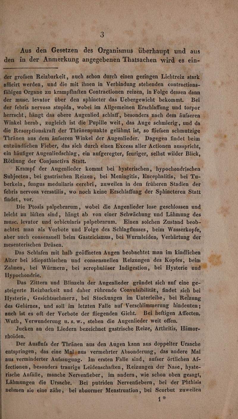 I Aus den Gesetzen des Organismus überhaupt und aus den in der Anmerkung angegebenen Thatsachen wird es ein- dr grofsen Reizbarkeit, auch schon durch einen geringen Lichtreiz stark afficirt werden, und die mit ihnen in Verbindung stehenden contractions- fähigen Organe zu krampfhaften Contractionen reizen, in Folge dessen dann der musc. levator über den sphincter das Uebergewicht bekommt. Bei der febris nervosa stupida, wobei im Allgemeinen Erschlaffung und torpor herrscht, hängt das obere Augenlied schlaff, besonders ‚nach dem äufseren Winkel herab, zugleich ist die Pupille weit, das Auge schmierig, und da die Resorptionskraft der Thränenpunkte gelähmt ist, so fliefsen eh Thränen aus dem äufseren Winkel der Augenlieder. Dagegen findet beim entzündlichen Fieber, das sich durch einen Excess aller Actionen ausspricht, ein häufiger Augenliedschlag, ein aufgeregter, feuriger, selbst wilder Blick, Röthung der Conjunctiva Statt. Krampf der Augenlieder kommt bei hysterischen, hypochondrischen Subjecten, bei gastrischen Reizen, bei Meningitis, Encephalitis, bei Tu- berkeln, fungus medullaris cerebri, zuweilen in den früheren Stadien der febris nervosa versatilis, wo noch keine Erschlaffung der Sphincteren Statt findet, vor. Die Ptosis palpebrarum, wobei die Angeniteher lose geschlossen und leicht zu lüften sind, hängt ab von einer Schwächung und Lähmung des musc. levator und orbicularis palpebrarum. Einen solchen Zustand beob- achtet man als Vorbote und Folge des Schlagflusses, beim Wasserkopfe, aber auch consensuell beim GER ARRNLON, bei Wurmleiden, a der mesenterischen Drüsen. Das Schlafen mit halb geöffneten Augen beobachtet man im kindlichen Alter bei idiopäthischen und consensuellen Reizungen des Kopfes, beim Hypochondrie, Das Zittern und Blinzeln der Augenlieder gründet sich auf eine ge- steigerte Reizbarkeit und daher rührende Conyulsibilität, findet sich bei ‚ Hysterie, Gesichtsschmerz, bei Stockungen im Unterleibe, bei Reizung des Gelirnes, und soll im letzten Falle auf Verschlimmerung hindeuten; auch ist es oft der Vorbote der fliegenden Gicht. Bei heftigen Affecten, ‘Wuth, Verwunderung u. s. w., stehen die Augenlieder weit offen. rhoiden. Der Ausflufs der Thränen aus den Augen kann aus doppelter Ursache entspringen, das eine Malwaus vermehrter Absonderung, das andere Mal ‚aus verminderter Aufsaugung. Im ersten Falle sind, aufser örtlichen Af- fectionen, besonders traurige Leidenschaften, Reizungen der Nase, hyste- tische Anfälle, manche Nervenfieber, im andern, wie schon oben gesagt, ' Lähmungen die Ursache, Bei putriden Nervenfiebern, bei der Phthisis nehmen sie eine zähe, bei abnormer Menstruation, bei Scorbut zuweilen 1* x R Aykit