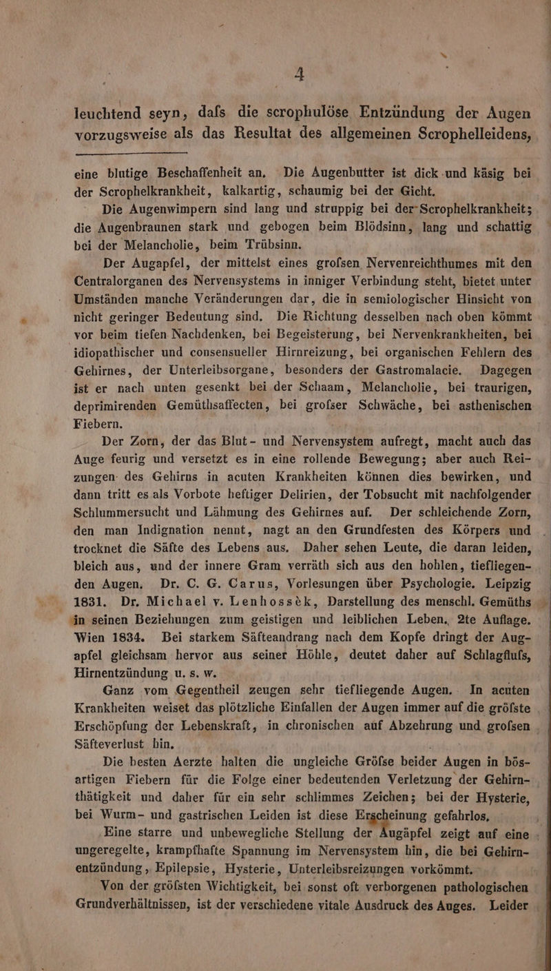 leuchtend seyn, dafs die scrophulöse Entzündung der Augen vorzugsweise als das Resultat des allgemeinen Scrophelleidens, eine blutige Beschaffenheit an, Die Augenbutter ist dick und käsig bei der Scrophelkrankheit, kalkartig, schaumig bei der Gicht. | Die Augenwimpern sind lang und struppig bei der-Scrophelkrankheit; die Augenbraunen stark und gebogen beim Blödsinn, lang und schattig bei der Melancholie, beim Trübsinn. Der Augapfel, der mittelst eines grofsen Nervenreichthumes mit den Centralorganen des Nervensystems in inniger Verbindung steht, bietet unter Umständen manche Veränderungen dar, die in semiologischer Hinsicht von nicht geringer Bedeutung sind. Die Richtung desselben nach oben kömmt vor beim tiefen Nachdenken, bei Begeisterung, bei Nervenkrankheiten, bei 'idiopathischer und consensueller Hirnreizung, bei organischen Fehlern des Gebirnes, der Unterleibsorgane, besonders der Gastromalacie. Dagegen ist er nach unten gesenkt bei der Schaam, Melancholie, bei. traurigen, deprimirenden Gemütlsaffecten, bei grofser Schwäche, bei asthenischen Fiebern. Der Zorn, der das Blut- und Nervensystem aufregt, macht auch das Auge feurig und versetzt es in eine rollende Bewegung; aber auch Rei- zungen des Gehirns in acuten Krankheiten können dies bewirken, und dann tritt es als Vorbote heftiger Delirien, der Tobsucht mit nachfolgender Schlummersucht und Lähmung des Gehirnes auf. Der schleichende Zorn, den man Indignation nennt, nagt an den Grundfesten des Körpers und trocknet die Säfte des Lebens aus. Daher sehen Leute, die daran leiden, bleich aus, und der innere Gram verräth sich aus den hohlen, tiefliegen- den Augen, Dr. C. G. Carus, Vorlesungen über Psychologie. Leipzig 1831. Dr. Michael v. Lenhosstk, Darstellung des menschl. Gemüths ‘in seinen Beziehungen zum geistigen und leiblichen Leben. 2te Auflage. Wien 1834. Bei starkem Säfteandrang nach dem Kopfe dringt der Aug- apfel gleichsam hervor aus seiner Höhle, deutet daher auf Schlagflufs, Hirnentzündung u. s. w. Ganz vom Gegentheil zeugen sehr tiefliegende Augen. In acuten Krankheiten weiset das plötzliche Einfallen der Augen immer auf die gröfste | Erschöpfung der Lebenskraft, in chronischen auf Abzehrung und grofsen Säfteverlust bin. FE Die besten Aerzte halten die ungleiche Gröfse beider Augen in bös- artigen Fiebern für die Folge einer bedeutenden Verletzung der Gehirn- thätigkeit und daher für ein sehr schlimmes Zeichen; bei der Hysterie, bei Wurm- und gastrischen Leiden ist diese A; gefahrlos, Eine starre und unbewegliche Stellung der Äugäpfel zeigt auf eine - ungeregelte, krampfhafte Spannung im Nervensystem hin, die bei Gehirn- entzündung ‚ Epilepsie, Hysterie, Unterleibsreizungen vorkömmt. Von der gröfsten Wichtigkeit, bei sonst oft verborgenen pathologischen Grundverhältnissen, ist der verschiedene vitale Ausdruck des Auges. Leider