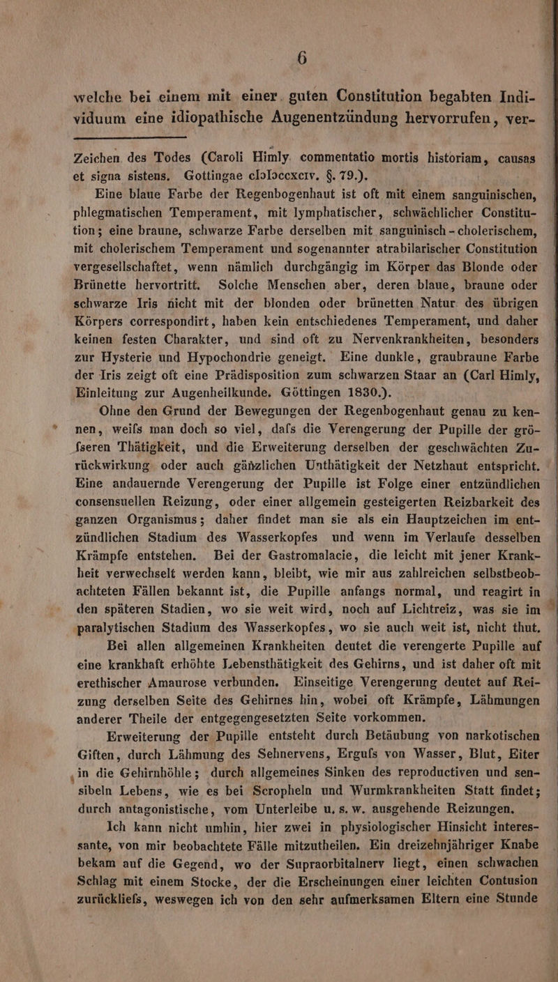 % welche bei einem mit einer, guten Constitution begabten Indi- viduum eine idiopathische Augenentzündung hervorrufen, ver- Zeichen des Todes (Caroli Himly. commentatio mortis historiam, causas et signa sistens. Gottingae elolscexeiv. $.79.). | Eine blaue Farbe der Regenbogenhaut ist oft mit einem sanzuinischen, phlegmatischen Temperament, mit Iymphatischer, schwächlicher Constitu- tion; eine braune, schwarze Farbe derselben mit sanguinisch - cholerischem, mit cholerischem Temperament und sogenannter atrabilarischer Constitution vergeseilschaftet, wenn nämlich durchgängig im Körper das Blonde oder Brünette hervortritt. Solche Menschen aber, deren blaue, braune oder schwarze Iris nicht mit der blonden oder brünetten Natur. des übrigen Körpers correspondirt, haben kein entschiedenes Temperament, und daher keinen festen Charakter, und sind oft zu Nervenkrankheiten, besonders zur Hysterie und Hypochondrie geneigt. Eine dunkle, graubraune Farbe der Iris zeigt oft eine Prädisposition zum schwarzen Staar an (Carl Himly, Einleitung zur Augenheilkunde. Göttingen 1830.). Ohne den Grund der Bewegungen der Regenbogenhaut genau zu ken- nen, weils man doch so viel, dafs die Verengerung der Pupille der grö- fseren Thätigkeit, und die Erweiterung derselben der geschwächten Zu- rückwirkung oder auch gähzlichen Unthätigkeit der Netzhaut entspricht. Eine andauernde Verengerung der Pupille ist Folge einer entzündlichen consensuellen Reizung, oder einer allgemein gesteigerten Reizbarkeit des ganzen Organismus; daher findet man sie als ein Hauptzeichen im ent- zündlichen Stadium des Wasserkopfes und wenn im Verlaufe desselben Krämpfe entstehen. Bei der Gastromalacie, die leicht mit jener Krank- heit verwechselt werden kann, bleibt, wie mir aus zahlreichen selbstbeob- achteten Fällen bekannt ist, die Pupille anfangs normal, und reagirt in den späteren Stadien, wo sie weit wird, noch auf Lichtreiz, was. sie im a paralytischen Stadium des Wasserkopfes, wo sie auch weit ist, nicht thut. Bei allen allgemeinen Krankheiten deutet die verengerte Pupille auf eine krankhaft erhöhte Jiebensthätigkeit des Gehirns, und ist daher oft mit erethischer Amaurose verbunden. Einseitige Verengerung deutet auf Rei- zung derselben Seite des Gehirnes hin, wobei oft Krämpfe, Lähmungen anderer Theile der entgegengesetzten Seite vorkommen. Erweiterung der Pupille entsteht durch Betäubung von narkotischen Giften, durch Lähmung des Sehnervens, Ergufs von Wasser, Blut, Eiter in die Gehirnhöhle ; durch allgemeines Sinken des reproductiven und sen- 'sibeln Lebens, wie es bei Scropheln und Wurmkrankheiten Statt findet; durch antagonistische, vom Unterleibe u, s.w. ausgehende Reizungen. Ich kann nicht umhin, hier zwei in physiologischer Hinsicht interes- sante, von mir beobachtete Fälle mitzutheilen. Ein dreizehnjähriger Knabe bekam auf die Gegend, wo der Supraorbitalnerv liegt, einen schwachen Schlag mit einem Stocke, der die Erscheinungen einer leichten Contusion zurückliefs, weswegen ich von den sehr aufmerksamen Eltern eine Stunde