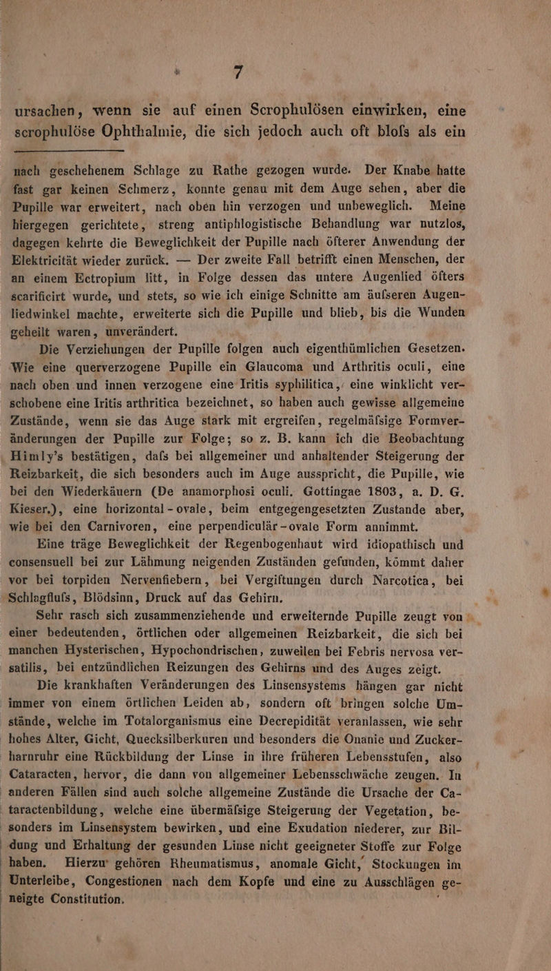 ursachen, wenn sie auf einen Scrophulösen einwirken, eine scrophulöse Ophthalmie, die sich jedoch auch oft blofs als ein nach geschehenem Schlage zu Rathe gezogen wurde. Der Knabe hatte fast gar keinen Schmerz, konnte genau mit dem Auge sehen, aber die Pupille war erweitert, nach oben hin verzogen und unbeweglich. Meine hiergegen gerichtete, streng antiphlogistische Behandlung war nutzlos, dagegen kehrte die Beweglichkeit der Pupille nach öfterer Anwendung der Elektricität wieder zurück. — Der zweite Fall betrifft einen Menschen, der an einem Ectropium litt, in Folge dessen das untere Augenlied öfters scarificirt wurde, und stets, so wie ich einige Schnitte am äufseren Augen- liedwinkel machte, erweiterte sich die Pupille und blieb, bis die Wunden geheilt waren, unverändert. Die Verziehungen der Pupille folgen auch eigenthümlichen Gesetzen. Wie eine querverzogene Pupille ein Glaucoma und Arthritis oculi, eine nach oben ‚und innen verzogene eine Iritis syphilitica,’ eine winklicht ver- schobene eine Iritis arthritica bezeichnet, so haben auch gewisse allgemeine Zustände, wenn sie das Auge stark mit ergreifen, regelmäfsige Formver- änderungen der Pupille zur Folge; so z. B. kann ich die Beobachtung Himly’s bestätigen, dafs bei allgemeiner und anhaltender Steigerung der Reizbarkeit, die sich besonders auch im Auge ausspricht, die Pupille, wie bei den Wiederkäuern (De anamorphosi oculi. Gottingae 1803, a. D. G. Kieser,), eine horizontal -ovale, beim entgegengesetzten Zustande aber, wie bei den Carnivoren, eine perpendiculär-ovale Form annimmt. Eine träge Beweglichkeit der Regenbogenhaut wird idiopathisch und eonsensuell bei zur Lähmung neigenden Zuständen gefunden, kömmt daher vor bei torpiden Nervenfiebern, bei Vergiftungen durch Narcotica, bei 'Schlagfluls, Blödsinn, Druck auf das Gehirn. einer bedeutenden, örtlichen oder allgemeinen Reizbarkeit, die sich bei manchen Hysterischen, Hypochondrischen, zuweilen bei Febris nervosa ver- satilis, bei entzündlichen Reizungen des Gehirns und des Auges zeigt. Die krankhaften Veränderungen des Linsensystems hängen gar nicht immer von einem örtlichen Leiden ab, sondern oft bringen solche Um- stände, welche im Totalorganismus eine Decrepidität veranlassen, wie sehr hohes Alter, Gicht, Quecksilberkuren und besonders die Onanie und Zucker- harnruhr eine Rückbildung der Linse in ihre früheren Lebensstufen, also Cataracten, hervor, die dann von allgemeiner Lebensschwäche zeugen. In anderen Fällen sind auch solche allgemeine Zustände die Ursache der Ca- ‚ taractenbildung, welche eine übermäfsige Steigerung der Vegetation, be- ' sonders im Linsensystem bewirken, und eine Exudation niederer, zur Bil- ' dung und Erhaltung der gesunden Linse nicht geeigneter Stoffe zur Folge haben. Hierzu‘ gehören Rheumatismus, anomale Gicht, Stockungen im Unterleibe, Congestionen nach dem Kopfe und eine zu Ausschlägen ge- neigte Constitution.