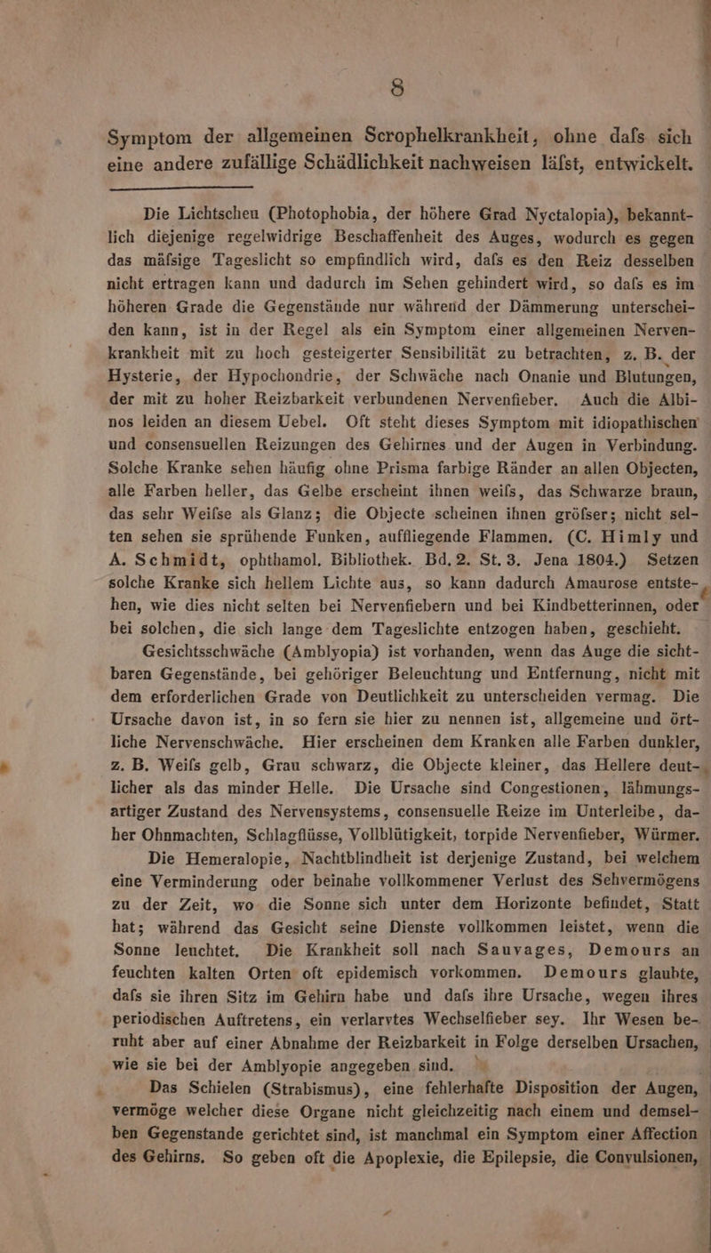 Io Symptom der allgemeinen Scrophelkrankheit, ohne dafs sich eine andere zufällige Schädlichkeit nachweisen läfst, entwickelt. Die Lichtscheu (Photophobia, der höhere Grad Nyctalopia), bekannt- lich diejenige regelwidrige Beschaffenheit des Auges, wodurch es gegen das mäfsige Tageslicht so empfindlich wird, dafs es den Reiz desselben nicht ertragen kann und dadurch im Sehen gehindert wird, so dafs es im höheren Grade die Gegenstände nur während der Dämmerung unterschei- den kann, ist in der Regel als ein Symptom einer allgemeinen Nerven- krankheit mit zu hoch gesteigerter Sensibilität zu betrachten, z., B. der Hysterie, der Hypochondrie, der Schwäche nach Onanie und Blutungen, der mit zu hoher Reizbarkeit verbundenen Nervenfieber. Auch die Albi- und consensuellen Reizungen des Gehirnes und der Augen in Verbindung. Solche Kranke sehen häufig ohne Prisma farbige Ränder an allen Objecten, alle Farben heller, das Gelbe erscheint ihnen weils, das Schwarze braun, das sehr Weifse als Glanz; die Objecte scheinen ihnen gröfser; nicht sel- ten sehen sie sprühende Funken, auffliegende Flammen. (C. Himly und A. Schmidt, ophthamol, Bibliothek. Bd,2. St.3. Jena 1804.) Setzen hen, wie dies nicht selten bei Nervenfiebern und bei Kindbetterinnen, oder bei solchen, die sich lange dem Tageslichte entzogen haben, geschieht. Gesichtsschwäche (Amblyopia) ist vorhanden, wenn das Auge die sicht- baren Gegenstände, bei gehöriger Beleuchtung und Entfernung, nicht mit dem erforderlichen Grade von Deutlichkeit zu unterscheiden vermag. Die Ursache davon ist, in so fern sie hier zu nennen ist, allgemeine und ört- liche Nervenschwäche. Hier erscheinen dem Kranken alle Farben dunkler, z. B. Weifs gelb, Grau schwarz, die Objecte kleiner, das Hellere deut- licher als das minder Helle. Die Ursache sind Congestionen, lähmungs- artiger Zustand des Nervensystems, consensuelle Reize im Unterleibe, da- her Ohnmachten, Schlagflüsse, Vollblütigkeit, torpide Nervenfieber, Würmer. Die Hemeralopie, Nachtblindheit ist derjenige Zustand, bei welchem eine Verminderung oder beinahe vollkommener Verlust des Sehvermögens zu der Zeit, wo. die Sonne sich unter dem Horizonte befindet, Statt hat; während das Gesicht seine Dienste vollkommen leistet, wenn die Sonne leuchtet. Die Krankheit soll nach Sauvages, Demours an feuchten kalten Orten oft epidemisch vorkommen. Demours glauhte, dafs sie ihren Sitz im Gehirn habe und dafs ihre Ursache, wegen ihres periodischen Auftretens, ein verlarvtes Wechselfieber sey. Ihr Wesen be-. ruht aber auf einer Abnahme der Reizbarkeit in Folge derselben Ursachen, wie sie bei der Amblyopie angegeben sind. Das Schielen (Strabismus), eine fehlerhafte Disposition der Augen, vermöge welcher diese Organe nicht gleichzeitig nach einem und demsel- ben Gegenstande gerichtet sind, ist manchmal ein Symptom einer Affection des Gehirns. So geben oft die Apoplexie, die Epilepsie, die Conyulsionen, En 1