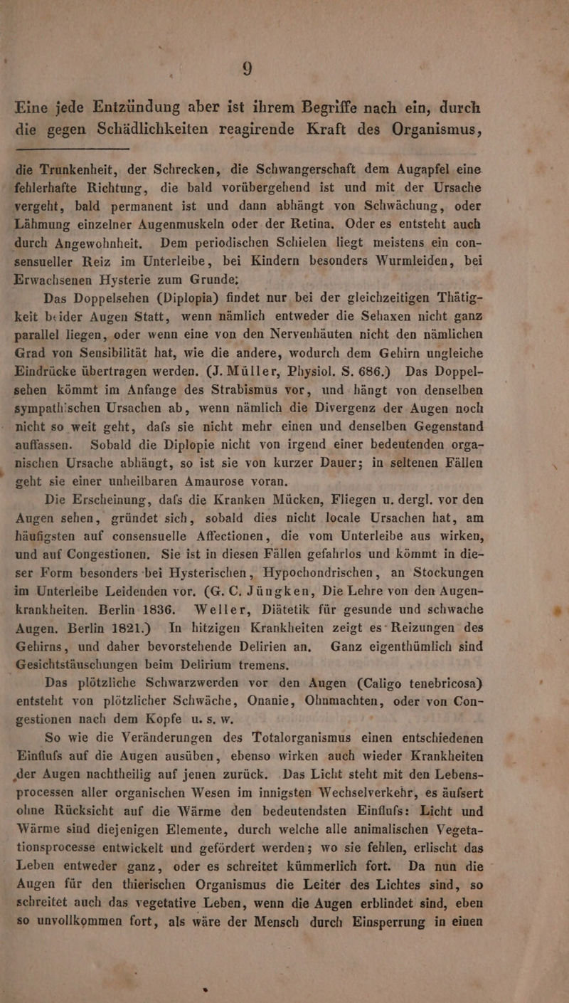 Eine jede Entzündung aber ist ihrem Begriffe nach ein, durch die gegen Schädlichkeiten reagirende Kraft des Organismus, die Trunkenheit, der Schrecken, die Schwangerschaft dem Augapfel eine ‚fehlerhafte Richtung, die bald vorübergehend ist und mit der Ursache vergeht, bald permanent ist und dann abhängt von Schwächung, oder Lähmung einzelner Augenmuskeln oder der Retina. Oder es entsteht auch durch Angewohnheit. Dem periodischen Schielen liegt meistens ein con- sensueller Reiz im Unterleibe, bei Kindern besonders Wurmleiden, bei Erwachsenen Hysterie zum Grunde; Das Doppelsehen (Diplopia) findet nur bei der gleichzeitigen Thätig- keit beider Augen Statt, wenn nämlich entweder die Sehaxen nicht ganz parallel liegen, oder wenn eine von den Nervenhäuten nicht den nämlichen Grad von Sensibilität hat, wie die andere, wodurch dem Gehirn ungleiche Eindrücke übertragen werden. (J. Müller, Physiol. S. 686.) Das Doppel- sehen kömmt im Anfange des Strabismus vor, und hängt von denselben sympathischen Ursachen ab, wenn nämlich die Divergenz der Augen noch nicht so weit geht, dafs sie nicht mehr einen und denselben Gegenstand auffassen. Sobald die Diplopie nicht von irgend einer bedeutenden orga- nischen Ursache abhäugt, so ist sie von kurzer Dauer; in seltenen Fällen geht sie einer unheilbaren Amaurose voran. Die Erscheinung, dafs die Kranken Mücken, Fliegen u. dergl. vor den Augen sehen, gründet sich, sobald dies nicht locale Ursachen hat, am häufigsten auf consensuelle Affectionen, die vom Unterleibe aus wirken, und auf Congestionen, Sie ist in diesen Fällen gefahrlos und kömmt in die- ser Form besonders bei Hysterischen, Hypochondrischen, an Stockungen im Unterleibe Leidenden vor. (G.C. Jüngken, Die Lehre von den Augen- krankheiten. Berlin 1836. Weller, Diätetik für gesunde und schwache Augen. Berlin 1821.) In hitzigen Krankheiten zeigt es‘ Reizungen des Gehirns, und daher bevorstehende Delirien an. Ganz eigenthümlich sind Gesichtstäuschungen beim Delirium tremens. | Das plötzliche Schwarzwerden vor den Augen (Caligo tenebricosa) entsteht von plötzlicher Schwäche, Onanie, Ohnmachten, oder von Con- gestionen nach dem Kopfe u. s. w. So wie die Veränderungen des Totalorganismus einen entschiedenen Einflufs auf die Augen ausüben, ebenso wirken auch wieder Krankheiten ‚der Augen nachtheilig auf jenen zurück. ‚Das Licht steht mit den Lebens- processen aller organischen Wesen im innigsten Wechselverkehr, es äufsert olıne Rücksicht auf die Wärme den bedeutendsten Einflufs: Licht und Wärme sind diejenigen Elemente, durch welche alle animalischen Vegeta- tionsprocesse entwickelt und gefördert werden; wo sie fehlen, erlischt das Leben entweder ganz, oder es schreitet kümmerlich fort. Da nun die Augen für den thierischen Organismus die Leiter des Lichtes sind, so schreitet auch das vegetative Leben, wenn die Augen erblindet sind, eben so unvollkommen fort, als wäre der Mensch durch Einsperrung in einen